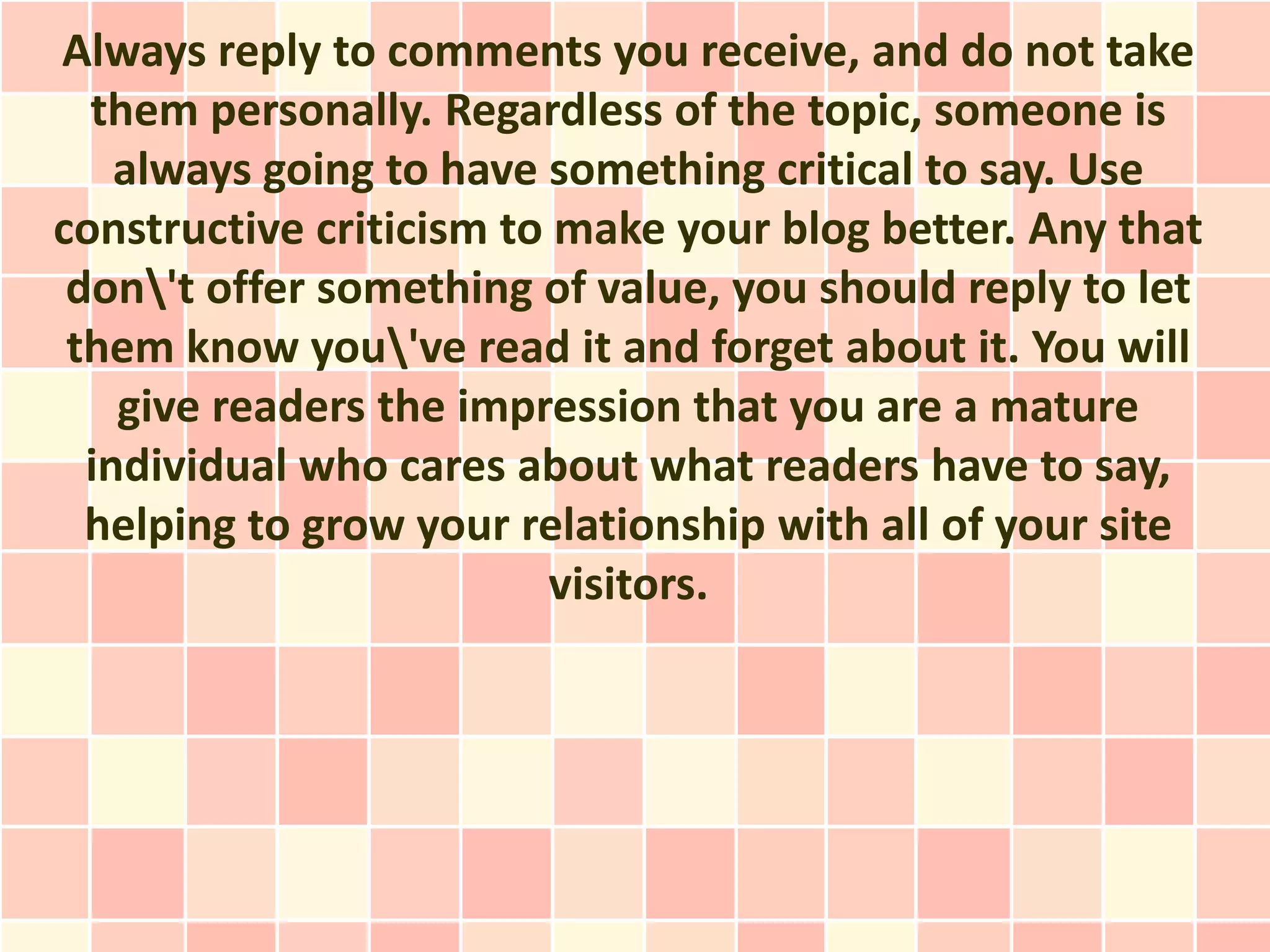 Always reply to comments you receive, and do not take
  them personally. Regardless of the topic, someone is
    always going to have something critical to say. Use
constructive criticism to make your blog better. Any that
 don't offer something of value, you should reply to let
 them know you've read it and forget about it. You will
    give readers the impression that you are a mature
  individual who cares about what readers have to say,
  helping to grow your relationship with all of your site
                          visitors.
 