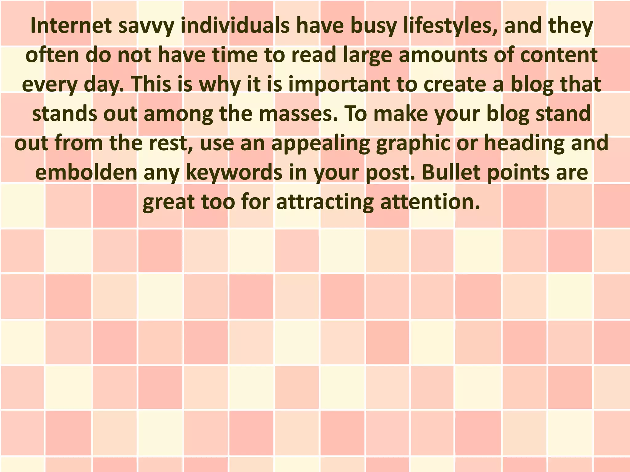 Internet savvy individuals have busy lifestyles, and they
 often do not have time to read large amounts of content
 every day. This is why it is important to create a blog that
  stands out among the masses. To make your blog stand
out from the rest, use an appealing graphic or heading and
   embolden any keywords in your post. Bullet points are
             great too for attracting attention.
 