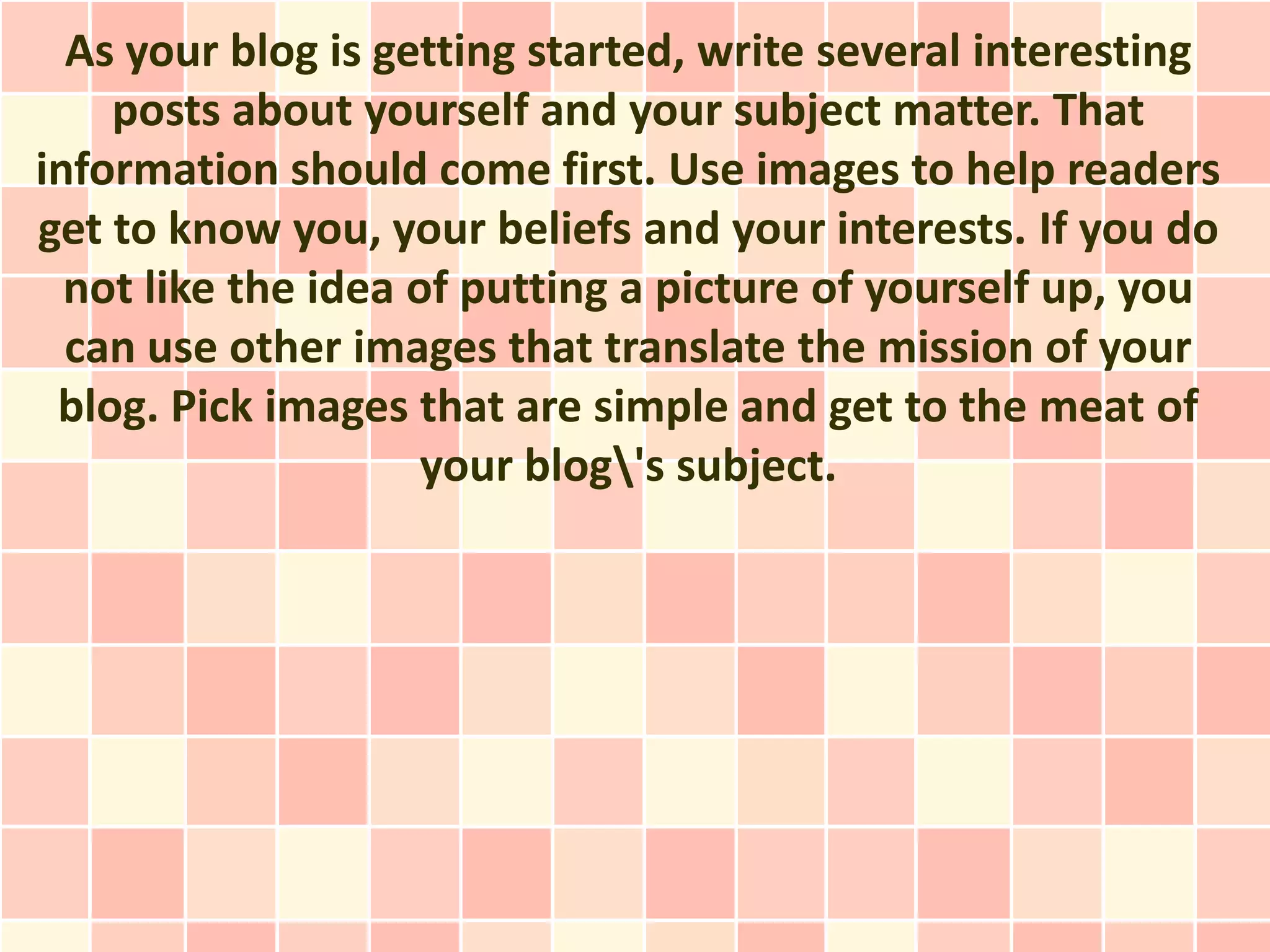 As your blog is getting started, write several interesting
    posts about yourself and your subject matter. That
information should come first. Use images to help readers
get to know you, your beliefs and your interests. If you do
  not like the idea of putting a picture of yourself up, you
  can use other images that translate the mission of your
 blog. Pick images that are simple and get to the meat of
                     your blog's subject.
 