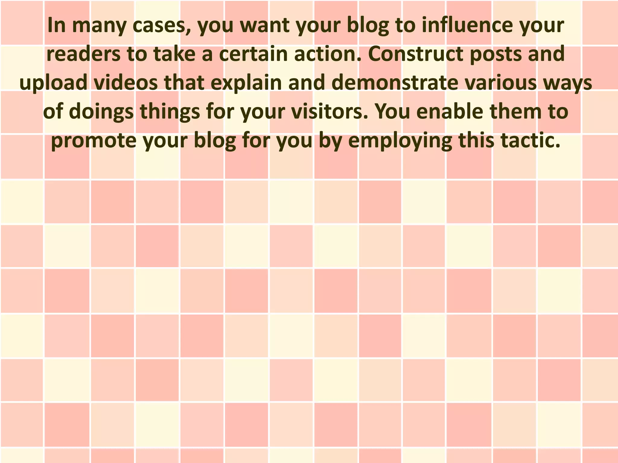 In many cases, you want your blog to influence your
  readers to take a certain action. Construct posts and
upload videos that explain and demonstrate various ways
  of doings things for your visitors. You enable them to
   promote your blog for you by employing this tactic.
 