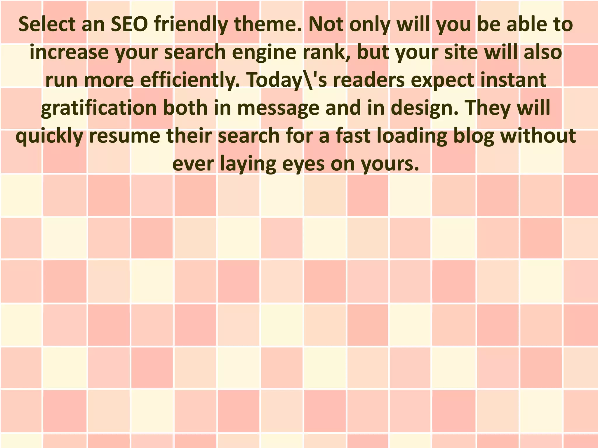 Select an SEO friendly theme. Not only will you be able to
 increase your search engine rank, but your site will also
   run more efficiently. Today's readers expect instant
  gratification both in message and in design. They will
quickly resume their search for a fast loading blog without
                 ever laying eyes on yours.
 