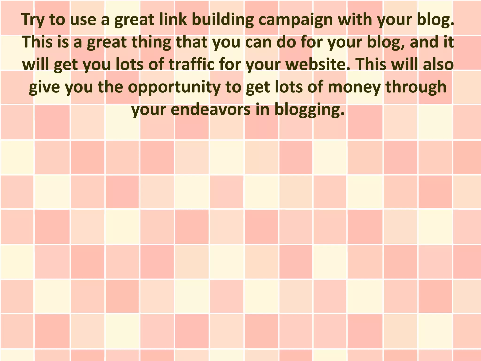 Try to use a great link building campaign with your blog.
This is a great thing that you can do for your blog, and it
will get you lots of traffic for your website. This will also
 give you the opportunity to get lots of money through
                your endeavors in blogging.
 