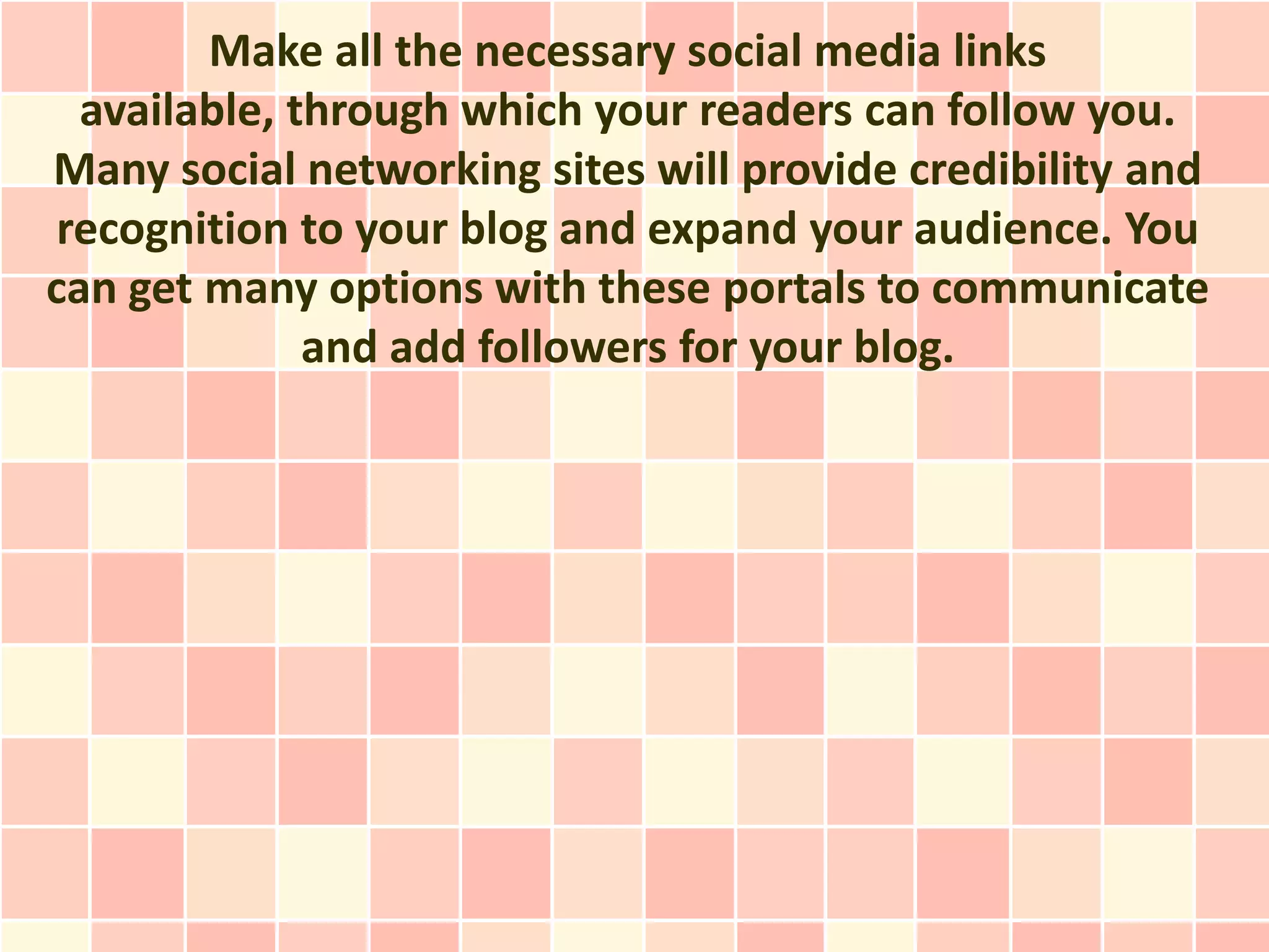 Make all the necessary social media links
  available, through which your readers can follow you.
Many social networking sites will provide credibility and
 recognition to your blog and expand your audience. You
can get many options with these portals to communicate
              and add followers for your blog.
 