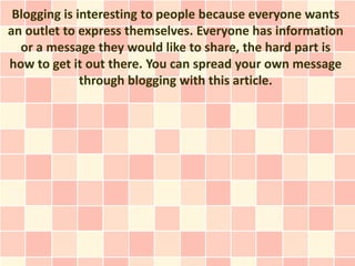 Blogging is interesting to people because everyone wants
an outlet to express themselves. Everyone has information
  or a message they would like to share, the hard part is
how to get it out there. You can spread your own message
              through blogging with this article.
 
