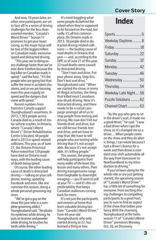 And now,10 years later,an-
other nine participants are set
to face off in a series of driving
challenges for the less-than-
coveted moniker,“Canada’s
Worst Driver.”Season 11
promises to get your heart
racing,as the major focus will
be two of the biggest killers
on Canadian roads:excessive
speed and distracted driving.
“This year,we’re doing ev-
ery challenge faster than we’ve
ever done it before because the
big killer on Canadian roads is
speed,”said the host.“It’s the
people who are going fast that
suffer the most in accident situ-
ations,and so we are focusing
more this year majorly on
speed and the dangers that
come with speed.”
Recent numbers from
Statistics Canada support
Younghusband’s assertions.In
2013,1,923 people across
Canada died as a result of mo-
tor vehicle crashes.In Ontario,
where“Canada’sWorst
Driver’s”Driver Rehabilitation
Centre is located,44 people
died in 2013 in speed-related
collisions.This year,as of June
21,the Ontario Provincial
Police noted that 129 people
have died on Ontario road-
ways,with the leading cause
of death being speed.
Of course,the other leading
cause of death is distracted
driving — talking on your cell-
phone,texting,updating
Facebook and even,like one
nominee this season,doing a
whole personal grooming reg-
imen.
“We’ve got a guy on the
show this year who is a com-
plete grooming addict,”
Younghusband said.“He plucks
his eyebrows while driving,he
puts on bronzer and powder
while driving,he brushes his
teeth while driving.”
It’s mind-boggling what
some people do behind the
wheel when they’re supposed
to be focused on the road,but
sadly,it’s all too common-
place.On Ontario roads in
2013,78 people died in dis-
tracted driving-related colli-
sions — the leading cause of
road deaths in Ontario that
year — and,according to the
OPP,as of June 21 of this year,
23 road deaths were caused
by distracted driving.
“Don’t text and drive. Put
your phone away. Stop this.
Don’t text and drive,”
Younghusband said.“When
we started the show, in terms
of illegal activities, the thing
that killed most Canadians
was drunk driving. Now it’s
distracted driving, and there
needs to be a social cam-
paign amongst all of us to
stop people from texting and
driving.We now don’t let our
friends drink and drive, but
we still let our friends text
and drive, and we have to
stop that.We have to tell
people who are texting while
driving that it’s not accept-
able. Because it’s not accept-
able. It’s killing people.”
This season,the program
will help participants from
many walks of life learn this
lesson and many others.Their
driving transgressions range
from laughable to downright
enraging — you’ll want to yell
at yourTV — and it’s this un-
predictability that keeps
Canadian audiences coming
back for more.
It’s not just the participants
and viewers at home that
learn valuable driving tips
from“Canada’sWorst Driver.”
Even 44-year-old
Younghusband,who only
started driving at 27,has
learned a thing or two.
“As the guy who gets to sit
in the driver’s seat,it made me
a good driver,”he said.“I was
a bad driver when I got the
show,so it’s changed me as a
driver....When people come
on the show and they do idiot-
ic things,I can relate because I
had a driver’s licence for a
week and then drove a stan-
dard stick-shift automobile all
the way fromVancouver to
Newfoundland as my intro-
duction to driving.”
If you’ve been along for the
whole ride or are just getting
started,the upcoming season
of“Canada’sWorst Driver”
has a little bit of something for
everyone.From exciting driv-
ing challenges to compelling
participants to a great host,
you’re sure to find an aspect
of the show that tickles your
fancy.With the charming
Younghusband at the helm,
season 11 of“Canada’sWorst
Driver”premieres Monday,
Oct.26,on Discovery.
Cover Story
Index
Sports�����������������������������6
Weekday Daytime����������8
Friday����������������������������18
Saturday�����������������������22
Sunday��������������������������32
Monday�������������������������42
Tuesday�������������������������46
Wednesday������������������ 50
Thursday�����������������������54
Weekday Late Night�����58
Puzzle Solutions����������62
Channel Chart��������������63
3
 