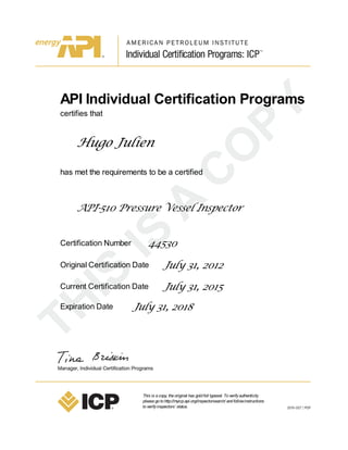 API Individual Certification Programs
certifies that
Hugo Julien
has met the requirements to be a certified
API-510 Pressure Vessel Inspector
Certification Number 44530
Original Certification Date July 31, 2012
Current Certification Date July 31, 2015
Expiration Date July 31, 2018
This is acopy, theoriginal has goldfoil typeset. Toverifyauthenticity
pleasegotohttp://myicp.api.org/inspectorsearch/ andfollowinstructions
toverifyinspectors’ status.
 