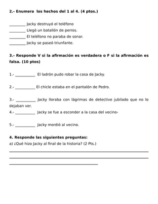 2.- Enumera los hechos del 1 al 4. (4 ptos.)
_________ Jacky destruyó el teléfono
_________ Llegó un batallón de perros.
_________ El teléfono no paraba de sonar.
_________ Jacky se paseó triunfante.
3.- Responde V si la afirmación es verdadera o F si la afirmación es
falsa. (10 ptos)
1.- ___________ El ladrón pudo robar la casa de Jacky.
2.- ___________ El chicle estaba en el pantalón de Pedro.
3.- ___________ Jacky lloraba con lágrimas de detective jubilado que no lo
dejaban ver.
4.- ___________ Jacky se fue a esconder a la casa del vecino-
5.- ___________ Jacky mordió al vecino.
4. Responde las siguientes preguntas:
a) ¿Qué hizo Jacky al final de la historia? (2 Pts.)
_____________________________________________________________________________
_____________________________________________________________________________
_________________________________________________
 