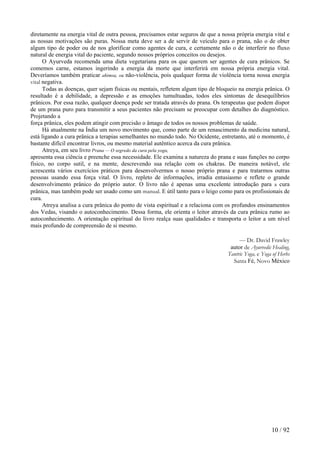 diretamente na energia vital de outra pessoa, precisamos estar seguros de que a nossa própria energia vital e as nossas motivações são puras. Nossa meta deve ser a de servir de veículo para o prana, não o de obter algum tipo de poder ou de nos glorificar como agentes de cura, e certamente não o de interferir no fluxo natural de energia vital do paciente, segundo nossos próprios conceitos ou desejos. 
O Ayurveda recomenda uma dieta vegetariana para os que querem ser agentes de cura prânicos. Se comemos carne, estamos ingerindo a energia da morte que interferirá em nossa própria energia vital. Deveríamos também praticar ahimsa, ou não-violência, pois qualquer forma de violência torna nossa energia vital negativa. 
Todas as doenças, quer sejam físicas ou mentais, refletem algum tipo de bloqueio na energia prânica. O resultado é a debilidade, a depressão e as emoções tumultuadas, todos eles sintomas de desequilíbrios prânicos. Por essa razão, qualquer doença pode ser tratada através do prana. Os terapeutas que podem dispor de um prana puro para transmitir a seus pacientes não precisam se preocupar com detalhes do diagnóstico. Projetando a 
força prânica, eles podem atingir com precisão o âmago de todos os nossos problemas de saúde. 
Há atualmente na Índia um novo movimento que, como parte de um renascimento da medicina natural, está ligando a cura prânica a terapias semelhantes no mundo todo. No Ocidente, entretanto, até o momento, é bastante difícil encontrar livros, ou mesmo material autêntico acerca da cura prânica. 
Atreya, em seu livro Prana — O segredo da cura pela yoga, 
apresenta essa ciência e preenche essa necessidade. Ele examina a natureza do prana e suas funções no corpo físico, no corpo sutil, e na mente, descrevendo sua relação com os chakras. De maneira notável, ele acrescenta vários exercícios práticos para desenvolvermos o nosso próprio prana e para tratarmos outras pessoas usando essa força vital. O livro, repleto de informações, irradia entusiasmo e reflete o grande desenvolvimento prânico do próprio autor. O livro não é apenas uma excelente introdução para a cura prânica, mas também pode ser usado como um manual. E útil tanto para o leigo como para os profissionais de cura. 
Atreya analisa a cura prânica do ponto de vista espiritual e a relaciona com os profundos ensinamentos dos Vedas, visando o autoconhecimento. Dessa forma, ele orienta o leitor através da cura prânica rumo ao autoconhecimento. A orientação espiritual do livro realça suas qualidades e transporta o leitor a um nível mais profundo de compreensão de si mesmo. 
— Dr. David Frawley autor de Ayurvedic Healing, Tantric Yoga, e Yoga of Herbs Santa Fé, Novo México 
10 / 92 
 