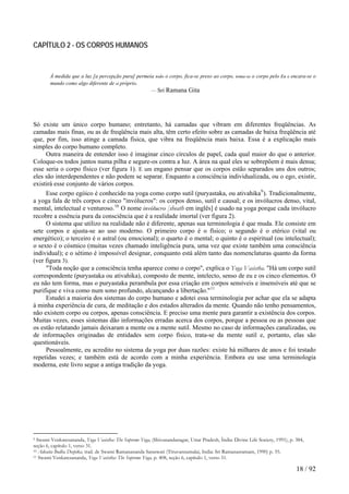 CAPÍTULO 2 - OS CORPOS HUMANOS 
À medida que a luz [a percepção pura] permeia todo o corpo, fica-se preso ao corpo, toma-se o corpo pelo Eu e encara-se o mundo como algo diferente de si próprio. 
— Sri Ramana Gita 
Só existe um único corpo humano; entretanto, há camadas que vibram em diferentes freqüências. As camadas mais finas, ou as de freqüência mais alta, têm certo efeito sobre as camadas de baixa freqüência até que, por fim, isso atinge a camada física, que vibra na freqüência mais baixa. Essa é a explicação mais simples do corpo humano completo. 
Outra maneira de entender isso é imaginar cinco círculos de papel, cada qual maior do que o anterior. Coloque-os todos juntos numa pilha e segure-os contra a luz. A área na qual eles se sobrepõem é mais densa; esse seria o corpo físico (ver figura 1). E um engano pensar que os corpos estão separados uns dos outros; eles são interdependentes e não podem se separar. Enquanto a consciência individualizada, ou o ego, existir, existirá esse conjunto de vários corpos. 
Esse corpo egóico é conhecido na yoga como corpo sutil (puryastaka, ou ativahika9). Tradicionalmente, a yoga fala de três corpos e cinco "invólucros": os corpos denso, sutil e causal; e os invólucros denso, vital, mental, intelectual e venturoso.10 O nome invólucro [sheath em inglês] é usado na yoga porque cada invólucro recobre a essência pura da consciência que é a realidade imortal (ver figura 2). 
O sistema que utilizo na realidade não é diferente, apenas sua terminologia é que muda. Ele consiste em sete corpos e ajusta-se ao uso moderno. O primeiro corpo é o físico; o segundo é o etérico (vital ou energético); o terceiro é o astral (ou emocional); o quarto é o mental; o quinto é o espiritual (ou intelectual); o sexto é o cósmico (muitas vezes chamado inteligência pura, uma vez que existe também uma consciência individual); e o sétimo é impossível designar, conquanto está além tanto das nomenclaturas quanto da forma (ver figura 3). 
"Toda noção que a consciência tenha aparece como o corpo", explica o Yoga Vasistha. "Há um corpo sutil correspondente (puryastaka ou ativahika), composto de mente, intelecto, senso de eu e os cinco elementos. O eu não tem forma, mas o puryastaka perambula por essa criação em corpos sensíveis e insensíveis até que se purifique e viva como num sono profundo, alcançando a libertação."11 
Estudei a maioria dos sistemas do corpo humano e adotei essa terminologia por achar que ela se adapta à minha experiência de cura, de meditação e dos estados alterados da mente. Quando não tenho pensamentos, não existem corpo ou corpos, apenas consciência. E preciso uma mente para garantir a existência dos corpos. Muitas vezes, esses sistemas dão informações erradas acerca dos corpos, porque a pessoa ou as pessoas que os estão relatando jamais deixaram a mente ou a mente sutil. Mesmo no caso de informações canalizadas, ou de informações originadas de entidades sem corpo físico, trata-se da mente sutil e, portanto, elas são questionáveis. 
Pessoalmente, eu acredito no sistema da yoga por duas razões: existe há milhares de anos e foi testado repetidas vezes; e também está de acordo com a minha experiência. Embora eu use uma terminologia moderna, este livro segue a antiga tradição da yoga. 
9 Swami Venkatesananda, Yoga Vasistha: The Supreme Yoga, (Shivanandanagar, Uttar Pradesh, Índia: Divine Life Society, 1991), p. 384, seção 6, capítulo 1, verso 31. 
10 Advaita Bodha Deepika, trad. de Swami Ramanananda Saraswati (Tiruvannamalai, India: Sri Ramanasramam, 1990) p. 55. 
11 Swami Venkatesananda, Yoga Vasistha: The Supreme Yoga, p. 408, seção 6, capítulo 1, verso 51. 18 / 92 
 