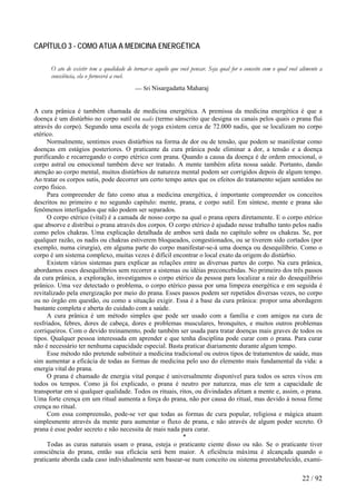 CAPÍTULO 3 - COMO ATUA A MEDICINA ENERGÉTICA 
O ato de existir tem a qualidade de tornar-se aquilo que você pensar. Seja qual for o conceito com o qual você alimente a consciência, ela o fornecerá a você. 
— Sri Nisargadatta Maharaj 
A cura prânica é também chamada de medicina energética. A premissa da medicina energética é que a doença é um distúrbio no corpo sutil ou nadis (termo sânscrito que designa os canais pelos quais o prana flui através do corpo). Segundo uma escola de yoga existem cerca de 72.000 nadis, que se localizam no corpo etérico. 
Normalmente, sentimos esses distúrbios na forma de dor ou de tensão, que podem se manifestar como doenças em estágios posteriores. O praticante da cura prânica pode eliminar a dor, a tensão e a doença purificando e recarregando o corpo etérico com prana. Quando a causa da doença é de ordem emocional, o corpo astral ou emocional também deve ser tratado. A mente também afeta nossa saúde. Portanto, dando atenção ao corpo mental, muitos distúrbios de natureza mental podem ser corrigidos depois de algum tempo. Ao tratar os corpos sutis, pode decorrer um certo tempo antes que os efeitos do tratamento sejam sentidos no corpo físico. 
Para compreender de fato como atua a medicina energética, é importante compreender os conceitos descritos no primeiro e no segundo capítulo: mente, prana, e corpo sutil. Em síntese, mente e prana são fenômenos interligados que não podem ser separados. 
O corpo etérico (vital) é a camada de nosso corpo na qual o prana opera diretamente. E o corpo etérico que absorve e distribui o prana através dos corpos. O corpo etérico é ajudado nesse trabalho tanto pelos nadis como pelos chakras. Uma explicação detalhada de ambos será dada no capítulo sobre os chakras. Se, por qualquer razão, os nadis ou chakras estiverem bloqueados, congestionados, ou se tiverem sido cortados (por exemplo, numa cirurgia), em alguma parte do corpo manifestar-se-á uma doença ou desequilíbrio. Como o corpo é um sistema complexo, muitas vezes é difícil encontrar o local exato da origem do distúrbio. 
Existem vários sistemas para explicar as relações entre as diversas partes do corpo. Na cura prânica, abordamos esses desequilíbrios sem recorrer a sistemas ou idéias preconcebidas. No primeiro dos três passos da cura prânica, a exploração, investigamos o corpo etérico da pessoa para localizar a raiz do desequilíbrio prânico. Uma vez detectado o problema, o corpo etérico passa por uma limpeza energética e em seguida é revitalizado pela energização por meio do prana. Esses passos podem ser repetidos diversas vezes, no corpo ou no órgão em questão, ou como a situação exigir. Essa é a base da cura prânica: propor uma abordagem bastante completa e aberta do cuidado com a saúde. 
A cura prânica é um método simples que pode ser usado com a família e com amigos na cura de resfriados, febres, dores de cabeça, dores e problemas musculares, bronquites, e muitos outros problemas corriqueiros. Com o devido treinamento, pode também ser usada para tratar doenças mais graves de todos os tipos. Qualquer pessoa interessada em aprender e que tenha disciplina pode curar com o prana. Para curar não é necessário ter nenhuma capacidade especial. Basta praticar diariamente durante algum tempo. 
Esse método não pretende substituir a medicina tradicional ou outros tipos de tratamentos de saúde, mas sim aumentar a eficácia de todas as formas de medicina pelo uso do elemento mais fundamental da vida: a energia vital do prana. 
O prana é chamado de energia vital porque é universalmente disponível para todos os seres vivos em todos os tempos. Como já foi explicado, o prana é neutro por natureza, mas ele tem a capacidade de transportar em si qualquer qualidade. Todos os rituais, ritos, ou divindades afetam a mente e, assim, o prana. Uma forte crença em um ritual aumenta a força do prana, não por causa do ritual, mas devido à nossa firme crença no ritual. 
Com essa compreensão, pode-se ver que todas as formas de cura popular, religiosa e mágica atuam simplesmente através da mente para aumentar o fluxo de prana, e não através de algum poder secreto. O prana é esse poder secreto e não necessita de mais nada para curar. 
* 
Todas as curas naturais usam o prana, esteja o praticante ciente disso ou não. Se o praticante tiver consciência do prana, então sua eficácia será bem maior. A eficiência máxima é alcançada quando o praticante aborda cada caso individualmente sem basear-se num conceito ou sistema preestabelecido, exami- 
22 / 92 
 