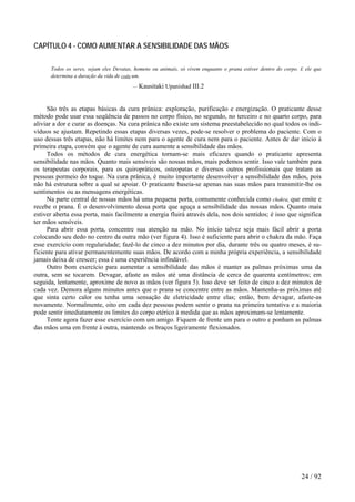 CAPÍTULO 4 - COMO AUMENTAR A SENSIBILIDADE DAS MÃOS 
Todos os seres, sejam eles Devatas, homens ou animais, só vivem enquanto o prana estiver dentro do corpo. E ele que determina a duração da vida de coda um. 
— Kausitaki Upanishad III.2 
São três as etapas básicas da cura prânica: exploração, purificação e energização. O praticante desse método pode usar essa seqüência de passos no corpo físico, no segundo, no terceiro e no quarto corpo, para aliviar a dor e curar as doenças. Na cura prânica não existe um sistema preestabelecido no qual todos os indi- víduos se ajustam. Repetindo essas etapas diversas vezes, pode-se resolver o problema do paciente. Com o uso dessas três etapas, não há limites nem para o agente de cura nem para o paciente. Antes de dar início à primeira etapa, convém que o agente de cura aumente a sensibilidade das mãos. 
Todos os métodos de cura energética tornam-se mais eficazes quando o praticante apresenta sensibilidade nas mãos. Quanto mais sensíveis são nossas mãos, mais podemos sentir. Isso vale também para os terapeutas corporais, para os quiropráticos, osteopatas e diversos outros profissionais que tratam as pessoas pormeio do toque. Na cura prânica, é muito importante desenvolver a sensibilidade das mãos, pois não há estrutura sobre a qual se apoiar. O praticante baseia-se apenas nas suas mãos para transmitir-lhe os sentimentos ou as mensagens energéticas. 
Na parte central de nossas mãos há uma pequena porta, comumente conhecida como chakra, que emite e recebe o prana. É o desenvolvimento dessa porta que aguça a sensibilidade das nossas mãos. Quanto mais estiver aberta essa porta, mais facilmente a energia fluirá através dela, nos dois sentidos; é isso que significa ter mãos sensíveis. 
Para abrir essa porta, concentre sua atenção na mão. No início talvez seja mais fácil abrir a porta colocando seu dedo no centro da outra mão (ver figura 4). Isso é suficiente para abrir o chakra da mão. Faça esse exercício com regularidade; fazê-lo de cinco a dez minutos por dia, durante três ou quatro meses, é su- ficiente para ativar permanentemente suas mãos. De acordo com a minha própria experiência, a sensibilidade jamais deixa de crescer; essa é uma experiência infindável. 
Outro bom exercício para aumentar a sensibilidade das mãos é manter as palmas próximas uma da outra, sem se tocarem. Devagar, afaste as mãos até uma distância de cerca de quarenta centímetros; em seguida, lentamente, aproxime de novo as mãos (ver figura 5). Isso deve ser feito de cinco a dez minutos de cada vez. Demora alguns minutos antes que o prana se concentre entre as mãos. Mantenha-as próximas até que sinta certo calor ou tenha uma sensação de eletricidade entre elas; então, bem devagar, afaste-as novamente. Normalmente, oito em cada dez pessoas podem sentir o prana na primeira tentativa e a maioria pode sentir imediatamente os limites do corpo etérico à medida que as mãos aproximam-se lentamente. 
Tente agora fazer esse exercício com um amigo. Fiquem de frente um para o outro e ponham as palmas das mãos uma em frente à outra, mantendo os braços ligeiramente flexionados. 
24 / 92 
 