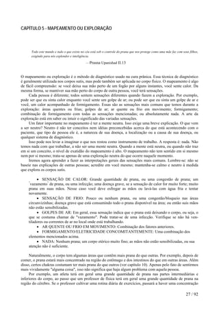 CAPÍTULO 5 - MAPEAMENTO OU EXPLORAÇÃO 
Todo este mundo e tudo o que existe no céu está sob o controle do prana que nos protege como uma mãe faz com seus filhos, exigindo para nós esplendor e inteligência. 
— Prasna Upanishad II.13 
O mapeamento ou exploração é o método de diagnóstico usado na cura prânica. Essa técnica de diagnóstico é geralmente utilizada nos corpos sutis, mas pode também ser aplicada no corpo físico. O mapeamento é algo de fácil compreensão: se você deixa sua mão perto de um fogão por alguns instantes, você sente calor. Da mesma forma, se mantiver sua mão perto do corpo de outra pessoa, você terá sensações. 
Cada pessoa é diferente; todos sentem sensações diferentes quando fazem a exploração. Por exemplo, pode ser que eu sinta calor enquanto você sente um golpe de ar; ou pode ser que eu sinta um golpe de ar e você, um calor acompanhado de formigamento. Essas são as sensações mais comuns que temos durante a exploração: áreas quentes ou frias; golpes de ar; ar quente ou frio em movimento; formigamento; combinação de formigamento com todas as sensações mencionadas; ou absolutamente nada. A arte da exploração está em saber ou intuir o significado das variadas sensações. 
Um fator importante no mapeamento é ter a mente neutra. Isso exige uma breve explicação. O que vem a ser neutro? Neutro é não ter conceitos nem idéias preconcebidas acerca do que está acontecendo com o paciente, que tipo de pessoa ele é, a natureza de sua doença, a localização ou a causa de sua doença, ou qualquer sistema de diagnóstico. 
Isso pode nos levar a imaginar o que nos restou como instrumento de trabalho. A resposta é: nada. Não temos nada com que trabalhar, a não ser uma mente neutra. Quando a mente está neutra, ou quando não traz em si um conceito, o nível de exatidão do mapeamento é alto. O mapeamento não tem sentido em si mesmo nem por si mesmo; trata-se apenas de uma exploração neutra do que ocorre naquele momento. 
Iremos agora aprender a fazer as interpretações gerais das sensações mais comuns. Lembre-se: não se baseie nas explicações de outras pessoas; acredite em você mesmo; mantenha-se calmo e neutro à medida que explora os corpos sutis. 
• SENSAÇÃO DE CALOR: Grande quantidade de prana, ou uma congestão de prana; um "vazamento" de prana, ou uma infecção; uma doença grave, se a sensação de calor for muito forte; muito prana em suas mãos. Nesse caso você deve esfregar as mãos ou lavá-las com água fria e tentar novamente. 
• SENSAÇÃO DE FRIO: Pouco ou nenhum prana, ou uma congestão/bloqueio nas áreas circunvizinhas; doença grave que está consumindo todo o prana disponível na área; ou então suis mãos não estão sensibilizadas. 
• GOLPES DE AR: Em geral, essa sensação indica que o prana está deixando o corpo, ou seja, o que se costuma chamar de "vazamento". Pode tratar-se de uma infecção. Verifique se não há ven- tiladores ou correntes de ar no local onde está trabalhando. 
• AR QUENTE OU FRIO EM MOVIMENTO: Combinação dos fatores anteriores. 
• FORMIGAMENTO/ELETRICIDADE CONCOMITANTEMENTE: Uma combinação dos elementos mencionados acima. 
• NADA: Nenhum prana; um corpo etérico muito fino; as mãos não estão sensibilizadas, ou sua atenção não é suficiente. 
Naturalmente, o corpo tem algumas áreas que contêm mais prana do que outras. Por exemplo, depois de comer, o prana estará mais concentrado na região do estômago e dos intestinos do que em outras áreas. Além disso, certos chakras costumam ter mais prana do que outros (ver capítulo 10). Apenas pelo fato de sentirmos mais vividamente "alguma coisa", isso não significa que haja algum problema com aquela pessoa. 
Por exemplo, um atleta terá em geral uma grande quantidade de prana nas partes intermediárias e inferiores do corpo, ao passo que um professor de física terá em geral uma grande quantidade de prana na região do cérebro. Se o professor cultivar uma rotina diária de exercícios, passará a haver uma concentração 27 / 92 
 
