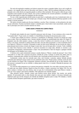 Por meio da respiração completa você absorve prana do ar para o segundo chakra, leva-o até a região do coração e em seguida deixa que ele flua pelos seus braços e mãos. Não há nenhuma diferença em fazer a projeção com a mão direita ou esquerda quando se utiliza o fluxo primário. Há em geral a idéia de que a mão esquerda é mais receptiva do que a direita. Isso se deve à diferença dos circuitos primário e secundário; cada uma das mãos pode ser usada com qualquer um dos circuitos. 
Eu uso a mão esquerda para receber prana ou para fazer a exploração, pois isso é natural para mim; no entanto, eu uso também a mão direita sempre que a situação exige. Não há nenhuma diferença quando se está usando o circuito primário. 
Há outros circuitos usados por diversas tradições e escolas. Para o iniciante, os dois primeiros são mais do que suficientes. O prana encontrará sempre o caminho para o local onde é mais necessitado; sendo assim, não se preocupe com outros circuitos menores no início. 
COMO USAR O PRANA NO CORPO FÍSICO 
***** 
O método mais simples de curar é transferir prana por meio do toque. A isso costuma-se dar o nome de "cura pelas mãos". O que ocorre, na verdade, é a transferência do prana de uma pessoa para a outra. 
A forma mais simples de iniciar o processo é sensibilizar os diferentes circuitos de energia do corpo com as mãos. Para isso podemos usar o mesmo método utilizado na sensibilização das mãos (ver figura 5). Enquanto uma das mãos projeta o prana, a outra fica imóvel. Lembra-se do exercício em que se fica em frente a um amigo, mantendo as palmas diante das dele, uma das mãos projetando e a outra recebendo prana? (ver figura 6). Atécnica é a mesma. Colocando as mãos em dois locais diferentes de um circuito do corpo, o prana passará através desse circuito até chegar à outra mão. Isso servirá para abrir o circuito. Todo o trabalho no corpo físico baseia-se nesse método. E possível executá-lo no corpo todo, abrindo os circuitos e por conseguinte energizando e harmonizando o corpo. Esse procedimento é fácil de integrar a qualquer método de massagem ou de trabalho com o corpo. 
A técnica com a qual comumente começo a sessão chama-se "liberar a tensão do pescoço". Isso é feito colocando-se as mãos sob o pescoço da pessoa, deitada de costas. Coloque as pontas dos dedos entre as vértebras, começando pela vértebra cervical número sete, localizada na base do pescoço (ver figura 19a). 
Lentamente, exerça uma leve pressão para cima, sem levantar o pescoço, apenas fazendo pressão suficiente para deslocá-lo pouco menos de um centímetro para cima. Projete prana; continue assim por dois ou três minutos (ver figura 19b). Lentamente, diminua a pressão, num período de um ou dois minutos. Isso dá à pessoa a sensação de cair no colchão; a cabeça parece mais leve, e a tensão é liberada do pescoço e da base do crânio. 
Se você tem mãos pequenas ou se a pessoa tem pescoço comprido, leve suas mãos um pouco para cima, de modo que seus dedos mínimos fiquem na base do crânio, e repita o processo (ver figura 19c). Eu, em geral, começo e termino com essa técnica, uma vez que ela é extremamente eficaz para liberar a tensão e criar um "novo espaço" para futuros trabalhos. Não subestime esse método simples. 
Meu primeiro mestre, Ananda, contou uma história acerca dessa técnica. Seu mestre, um ancião japonês, foi procurado todos os dias durante dois anos por uma mulher simples e de pouca instrução que implorava para que ele lhe ensinasse um método de trabalho energético para o corpo. Por tradição, o mestre só podia ensinar discípulos qualificados, que antes tivessem se 
39 / 92 
 