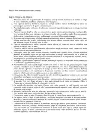 Depois disso, estamos prontos para começar. 
PARTE FRONTAL DO CORPO 
1. Absorva o prana: três ou quatro ciclos de respiração serão o bastante. Lembre-se de respirar ao longo de todo o tratamento, mantendo sempre uma reserva de prana. 
2. Faça a pessoa relaxar e trabalhe o pescoço e a cabeça usando o método de liberação da tensão no pescoço; para isso reserve de quatro a cinco minutos. 
3. Passe à planta dos pés; verifique a direção que o prana está seguindo nas pernas e nos pés por meio da exploração. 
4. Pressione o ponto do plexo solar nos pés por três ou quatro minutos e transmita prana (ver figura 20). Você agora pode fazer uma massagem no pé para estimular todos os nadis e órgãos do corpo, ou pode ainda projetar prana diretamente num órgão usando o ponto de reflexo no pé adequado. 
5. Se o prana estiver penetrando pelo lado esquerdo, comece com a perna esquerda. Em primeiro lugar, coloque uma das mãos no pé e projete prana; com a outra mão no tornozelo, capte prana; espere até que haja uma corrente de energia entre as mãos. 
6. Passe do tornozelo para o joelho; conserve a outra mão no pé; espere até que se estabeleça uma corrente de energia entre as mãos. 
7. Coloque a mão no osso do quadril (a outra mão continua no pé projetando prana) e espere até sentir uma corrente de energia entre as mãos. 
8. Passe agora a mão que estava no osso do quadril esquerdo para o quadril direito; continue a projetar prana no pé esquerdo; espere até que haja uma corrente de energia entre as mãos. Se as pernas da pessoa forem muito compridas para que você estenda os braços do pé esquerdo até o quadril direito, projete prana do quadril esquerdo ao quadril direito. 
9. Passe para o joelho direito; continue a projetar prana no pé esquerdo ou no quadril direito; espere que se estabeleça a ligação entre as mãos. 
10.Passe ao tornozelo, e em seguida ao pé. Finalize com ambas as mãos nos pés, projetando prana no pé esquerdo e recebendo-o do pé direito. Com esse procedimento, você ativou o circuito secundário nas pernas. Inverta o processo se a corrente de energia da pessoa fluir da direita para a esquerda. Termine sempre com ambos os pés e certifique-se de que está ocorrendo um fluxo saudável e acentuado de prana. Se o fluxo estiver fraco, repita os passos de cinco a dez vezes. 
11.Coloque uma das mãos no quadril esquerdo e a outra no ombro esquerdo na base do pescoço; espere até que haja uma ligação energética entre as mãos. 
12.Coloque agora uma das mãos no quadril direito e a outra no ombro direito; espere que se dê a ligação de energia. Com isso, foram ativados os dois nadis secundários de maior importância, o Ida e o Pingala, que se estendem da base da coluna até o pescoço. 
13.Em seguida, abra as mãos e os braços. Comece com a mão esquerda (se você começou com o pé esquerdo); projete prana no centro da mão; mantenha a outra mão no pulso; espere até sentir a corrente de energia entre as mãos. 
14.Mantendo essa posição, passe do pulso para o cotovelo, em seguida para o ombro, para o osso do tórax, e então passe para o ombro direito, e desça pelo braço direito. 
15.Termine com ambas as mãos. Verifique o fluxo de prana; se estiver fraco, repita os passos 13 e 14. 
16.Em seguida, encha o corpo, na parte da frente e na de trás, com prana, colocando os polegares na base do pescoço, com os quatro dedos ao longo da clavícula. Projete prana durante três ou quatro minutos em cada lado do corpo (ver figura 21). 
17.Termine com a técnica de liberação da tensão no pescoço por três ou quatro minutos. Finalmente, com muita delicadeza, coloque a mão neutra sobre o topo da cabeça sem, na verdade, tocar o crânio. Você deve sentir um fluxo saudável e acentuado de prana saindo pelo topo da cabeça; espere até sentir uma ligação de prana. Confirme com a mão neutra sobre o topo da cabeça. Se isso não tiver ocorrido, repita todo o tratamento em dois dias. 
41 / 92 
 