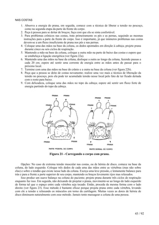 NAS COSTAS 
1. Absorva a energia do prana, em seguida, comece com a técnica de liberar a tensão no pescoço, como na segunda etapa da parte da frente do corpo. 
2. Peça à pessoa para se deitar de bruços; faça com que ela se sinta confortável. 
3. Para problemas crônicos nas costas, trate primeiramente os pés e as pernas, seguindo as mesmas instruções para a parte da frente do corpo. Isso é importante, já que inúmeros problemas nas costas devem-se a um fluxo insuficiente de prana nos pés e nas pernas. 
4. Coloque uma das mãos na base da coluna, os dedos apontados em direção à cabeça; projete prana durante cinco ou seis ciclos de respiração. 
5. Mantendo a mão na base da coluna, coloque a outra mão na parte de baixo das costas e espere que se estabeleça a ligação energética (ver figura 22a). 
6. Mantendo uma das mãos na base da coluna, desloque a outra ao longo da coluna, fazendo pausas a cada 20 cm; espere até sentir uma corrente de energia entre as mãos antes de passar para o próximo local. 
7. Termine com uma das mãos na base do crânio e a outra na base da coluna (ver figura 22b). 
8. Peça que a pessoa se deite de costas novamente; realize uma vez mais a técnica de liberação da tensão no pescoço, pois ela pode ter acumulado tensão nesse local pelo fato de ter ficado deitada com o rosto para baixo. 
9. Com delicadeza, coloque uma das mãos no topo da cabeça; espere até sentir um fluxo forte de energia partindo do topo da cabeça. 
Figura 21 - Carregando o corpo com prana. 
Opções: No caso de extrema tensão muscular nas costas, ou de hérnia de disco, comece na base da coluna, do lado esquerdo. Coloque três dedos de cada uma das mãos entre as vértebras (mas não sobre elas) e sobre o tendão que existe nesse lado da coluna. Exerça uma leve pressão, e lentamente balance para trás e para a frente a parte superior de seu corpo, mantendo os braços levemente rijos mas relaxados. 
Isso produz um suave balanço na coluna do paciente; projete prana durante três ciclos de respiração enquanto faz isso. Em seguida, não deixando de projetar o prana, movimente-se ao longo do lado esquerdo de forma tal que o espaço entre cada vértebra seja tocado. Então, proceda da mesma forma com o lado direito (ver figura 23). Esse método é bastante eficaz porque projeta prana entre cada vértebra, levando com ele a tensão e relaxando os músculos em torno da cartilagem. Muitas vezes as dores de hérnia de disco diminuem naturalmente com esse método. Jamais tente massagear a coluna de uma pessoa. 
43 / 92 
 