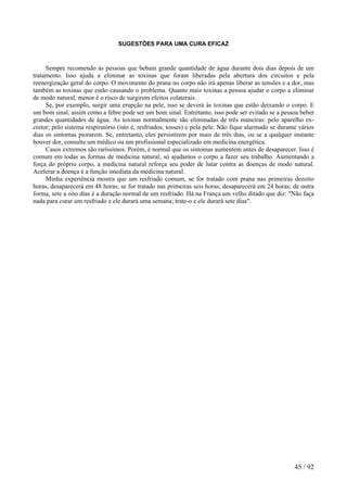 SUGESTÕES PARA UMA CURA EFICAZ 
Sempre recomendo às pessoas que bebam grande quantidade de água durante dois dias depois de um tratamento. Isso ajuda a eliminar as toxinas que foram liberadas pela abertura dos circuitos e pela reenergização geral do corpo. O movimento do prana no corpo não irá apenas liberar as tensões e a dor, mas também as toxinas que estão causando o problema. Quanto mais toxinas a pessoa ajudar o corpo a eliminar de modo natural, menor é o risco de surgirem efeitos colaterais. 
Se, por exemplo, surgir uma erupção na pele, isso se deverá às toxinas que estão deixando o corpo. E um bom sinal, assim como a febre pode ser um bom sinal. Entretanto, isso pode ser evitado se a pessoa beber grandes quantidades de água. As toxinas normalmente são eliminadas de três maneiras: pelo aparelho ex- cretor; pelo sistema respiratório (isto é, resfriados, tosses) e pela pele. Não fique alarmado se durante vários dias os sintomas piorarem. Se, entretanto, eles persistirem por mais de três dias, ou se a qualquer instante houver dor, consulte um médico ou um profissional especializado em medicina energética. 
Casos extremos são raríssimos. Porém, é normal que os sintomas aumentem antes de desaparecer. Isso é comum em todas as formas de medicina natural; só ajudamos o corpo a fazer seu trabalho. Aumentando a força do próprio corpo, a medicina natural reforça seu poder de lutar contra as doenças de modo natural. Acelerar a doença é a função imediata da medicina natural. 
Minha experiência mostra que um resfriado comum, se for tratado com prana nas primeiras dezoito horas, desaparecerá em 48 horas; se for tratado nas primeiras seis horas, desaparecerá em 24 horas; de outra forma, sete a oito dias é a duração normal de um resfriado. Há na França um velho ditado que diz: "Não faça nada para curar um resfriado e ele durará uma semana; trate-o e ele durará sete dias". 
45 / 92 
 