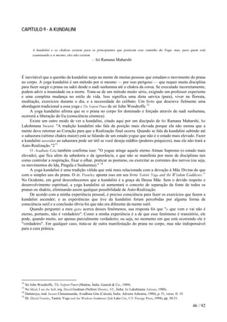 CAPÍTULO 9 - A KUNDALINI 
A kundalini e os chakras existem para os principiantes que praticam esse caminho da Yoga; mas, para quem está examinando a si mesmo, eles não existem. 
— Sri Ramana Maharshi 
É inevitável que a questão da kundalini surja na mente de muitas pessoas que estudam o movimento do prana no corpo. A yoga kundalini é um método por si mesmo — por isso perigoso — que requer muita disciplina para fazer surgir o prana ou sakti desde o nadi sushumna até o chakra da coroa. Se executado incorretamente, podem advir a insanidade ou a morte. Trata-se de um método muito sério, exigindo um professor experiente e uma completa mudança no estilo de vida. Isso significa uma dieta satvica (pura), viver na floresta, meditação, exercícios durante o dia, e a necessidade do celibato. Um livro que descreve fielmente uma abordagem tradicional a essa yoga é The Serpent Power de sir John Woodroffe.12 
A yoga kundalini afirma que se o prana no corpo for dominado e forçado através do nadi sushumna, ocorrerá a liberação do Eu (consciência cósmica). 
Existe um outro modo de ver a kundalini, citado aqui por um discípulo de Sri Ramana Maharshi, Sri Lakshmana Swami: "A tradição kundalini não fala da posição mais elevada porque ela não ensina que a mente deve retornar ao Coração para que a Realização final ocorra. Quando se fala da kundalini subindo até o sahasrara (sétimo chakra maior) está se falando de um estado yogue que não é o estado mais elevado. Fazer a kundalini ascender ao sahasrara pode ser útil se você deseja siddhis (poderes psíquicos), mas ele não trará a Auto-Realização."213 
O Avadhuta Gita também confirma isso: "O yogue atinge aquele eterno Atman Supremo (o estado mais elevado), que fica além da sabedoria e da ignorâncía, e que não se manifesta por meio de disciplinas tais como controlar a respiração, fixar o olhar, praticar as posturas, ou exercitar as correntes dos nervos (ou seja, os movimentos do Ida, Pingala e Sushumna)." 14 
A yoga kundalini é uma tradição válida que está mais relacionada com a devoção à Mãe Divina do que com o simples uso do prana. O dr. Frawley aponta isso em seu livro Tantric Yoga and the Wisdom Goddesses.15 No Ocidente, em geral desconhecemos que a kundalini é a graça da Deusa Mãe. Sem o devido respeito e desenvolvimento espiritual, a yoga kundalini só aumentará o conceito de separação da fonte de todos os pranas ou shaktis, eliminando assim qualquer possibilidade de Auto-Realização. 
De acordo com a minha experiência pessoal, é preciso consciência para fazer os exercícios que fazem a kundalini ascender; e as experiências que tive da kundalini foram percebidas por alguma forma de consciência sutil e a conclusão óbvia foi que não era diferente da mente sutil. 
Quando perguntei a meu guru acerca desses fenômenos, sua resposta foi que "o que vem e vai não é eterno, portanto, não é verdadeiro". Como a minha experiência é a de que esse fenômeno é transitório, ele pode, quando muito, ser apenas parcialmente verdadeiro; ou seja, no momento em que está ocorrendo ele é "verdadeiro". Em qualquer caso, trata-se de outra manifestação do prana no corpo, mas não indispensável para a cura prânica. 
12 Sir John Woodroffe, The Serpent Power (Madras, Índia: Ganesh & Co., 1989). 
13 No Mind, I am the Self, org. David Godman (Nellore District, AT., Índia: Sri Lakshmana Ashram, 1988). 
14 Dattatreya, trad. Swami Chetanananda, Avadhuta Gita (Calcutá, Índia: Advaita Ashrama, 1988), p. 51, verso. II. 35. 
15 Dr. David Frawley, Tantric Yoga and the Wisdom Goddesses (Salt Lake City, UT: Passage Press, 1994), pp. 30-31. 46 / 92 
 