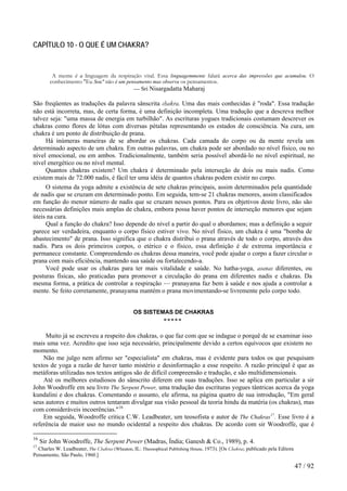 CAPÍTULO 10 - O QUE É UM CHAKRA? 
A mente é a linguagem da respiração vital. Essa linguagemmente falará acerca das impressões que acumulou. O conhecimento "Eu Sou" não é um pensamento mas observa os pensamentos. 
— Sri Nisargadatta Maharaj 
São freqüentes as traduções da palavra sânscrita chakra. Uma das mais conhecidas é "roda". Essa tradução não está incorreta, mas, de certa forma, é uma definição incompleta. Uma tradução que a descreva melhor talvez seja: "uma massa de energia em turbilhão". As escrituras yogues tradicionais costumam descrever os chakras como flores de lótus com diversas pétalas representando os estados de consciência. Na cura, um chakra é um ponto de distribuição de prana. 
Há inúmeras maneiras de se abordar os chakras. Cada camada do corpo ou da mente revela um determinado aspecto de um chakra. Em outras palavras, um chakra pode ser abordado no nível físico, ou no nível emocional, ou em ambos. Tradicionalmente, também seria possível abordá-lo no nível espiritual, no nível energético ou no nível mental. 
Quantos chakras existem? Um chakra é determinado pela interseção de dois ou mais nadis. Como existem mais de 72.000 nadis, é fácil ter uma idéia de quantos chakras podem existir no corpo. 
O sistema da yoga admite a existência de sete chakras principais, assim determinados pela quantidade de nadis que se cruzam em determinado ponto. Em seguida, tem-se 21 chakras menores, assim classificados em função do menor número de nadis que se cruzam nesses pontos. Para os objetivos deste livro, não são necessárias definições mais amplas de chakra, embora possa haver pontos de interseção menores que sejam úteis na cura. 
Qual a função do chakra? Isso depende do nível a partir do qual o abordamos; mas a definição a seguir parece ser verdadeira, enquanto o corpo físico estiver vivo. No nível físico, um chakra é uma "bomba de abastecimento" de prana. Isso significa que o chakra distribui o prana através de todo o corpo, através dos nadis. Para os dois primeiros corpos, o etérico e o físico, essa definição é de extrema importância e permanece constante. Compreendendo os chakras dessa maneira, você pode ajudar o corpo a fazer circular o prana com mais eficiência, mantendo sua saúde ou fortalecendo-a. 
Você pode usar os chakras para ter mais vitalidade e saúde. No hatha-yoga, asanas diferentes, ou posturas físicas, são praticadas para promover a circulação do prana em diferentes nadis e chakras. Da mesma forma, a prática de controlar a respiração — pranayama faz bem à saúde e nos ajuda a controlar a mente. Se feito corretamente, pranayama mantém o prana movimentando-se livremente pelo corpo todo. 
OS SISTEMAS DE CHAKRAS 
***** 
Muito já se escreveu a respeito dos chakras, o que faz com que se indague o porquê de se examinar isso mais uma vez. Acredito que isso seja necessário, principalmente devido a certos equívocos que existem no momento. 
Não me julgo nem afirmo ser "especialista" em chakras, mas é evidente para todos os que pesquisam textos de yoga a razão de haver tanto mistério e desinformação a esse respeito. A razão principal é que as metáforas utilizadas nos textos antigos são de difícil compreensão e tradução, e são multidimensionais. 
Até os melhores estudiosos do sânscrito diferem em suas traduções. Isso se aplica em particular a sir John Woodroffe em seu livro The Serpent Power, uma tradução das escrituras yogues tântricas acerca da yoga kundalini e dos chakras. Comentando o assunto, ele afirma, na página quatro de sua introdução, "Em geral seus autores e muitos outros tentaram divulgar sua visão pessoal da teoria hindu da matéria (os chakras), mas com consideráveis incoerências."16 
Em seguida, Woodroffe critica C.W. Leadbeater, um teosofista e autor de The Chakras17. Esse livro é a referência de maior uso no mundo ocidental a respeito dos chakras. De acordo com sir Woodroffe, que é 
16 Sir John Woodroffe, The Serpent Power (Madras, Índia; Ganesh & Co., 1989), p. 4. 
17 Charles W. Leadbeater, The Chakras (Wheaton, IL: Theosophical Publishing House, 1973). [Os Chakras, publicado pela Editora Pensamento, São Paulo, 1960.] 47 / 92 
 