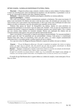SÉTIMO CHAKRA - GLÂNDULAS ENDÓCRINAS PITUITÁRIA, PINEAL. 
Descrição — Origem do sétimo corpo, controla o cérebro e todos os outros chakras. O sétimo chakra é o centro da consciência pura, fonte incondicional do manifesto e do não-manifesto. A polaridade é a de ser ou não-ser; transcendê-la significa estar além, Sabedoria Suprema. 
Disfunção — Doença no cérebro, distúrbios psicológicos e distúrbios no sistema endócrino. 
Aspectos psicológicos — nenhum. 
Nós, como seres humanos, estamos constantemente mudando os fenômenos. Nós somos movimento. O prana é esse movimento. Os chakras, tal como o resto de nosso corpo, são animados por esse prana. Isso é vida na forma com a qual estamos mais familiarizados. É óbvio que somos uma combinação de todos esses chakras em todos os momentos e que eles não podem estar separados uns dos outros. 
Podemos falar apenas de "graus" de desequilíbrio nos chakras. Apenas em casos psicóticos ou extremamente patológicos ou de morte é que um chakra está "fechado". Uma vez que nos encontramos em constante movimento, é impossível enquadrar os fenômenos humanos num sistema rígido e fixo, a menos que esse sistema esteja também em constante mutação. Mesmo esta explicação dos chakras está em constante mutação usada apenas como guia para apontar determinada direção. 
Qual é essa direção? E transcender os aspectos psicológicos da personalidade. Ter uma personalidade é normal; quem não tem? Ser perturbado por sua personalidade é doença. Cada pessoa é a manifestação daquela Fonte pura, Deus ou Consciência. Fazer com que vocês e os outros estejam constantemente conscientes disso é, em minha opinião, a melhor maneira de usar os chakras. 
Eis o que tem a dizer Sri Bhagavan Ramana Maharshi a respeito de meditar e de usar os chakras: 
Pergunta — "Já que Sri Bhagavan afirma que o Eu pode se manifestar em qualquer dos centros ou chakras, embora seu lugar seja no Coração, não será possível que por meio de intensa concentração ou dhyana (meditação) entre as sobrancelhas, esse centro possa vir a se tornar a sede do Eu?" 
Resposta — "Qualquer consideração a respeito a sede do Eu é teórica se você fixa sua atenção em determinado lugar do corpo. Você se considera como o sujeito, como o observador, e o lugar 
no qual você concentra sua atenção torna-se o objeto visto. Isso é puramente uma imagem mental. Quando, ao contrário, você enxerga o próprio observador, você mergulha no Eu e se torna uno com ele. Isso é o Coração19 
O coração de que fala Ramana não é o quarto chakra ou o chakra do coração; é outro nome para o Eu ou Deus ou Amor. 
19 Sri Ramana Maharshi, Be As You Are, org. David Godman (Nova Delhi, Índia: Penguin Books India, 1992), p. 115. 56 / 92 
 