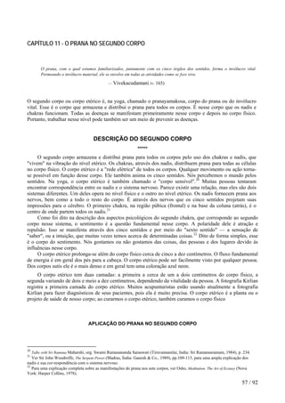 CAPÍTULO 11 - O PRANA NO SEGUNDO CORPO 
O prana, com o qual estamos familiarizados, juntamente com os cinco órgãos dos sentidos, forma o invólucro vital. Permeando o invólucro material, ele se envolve em todas as atividades como se fosse vivo. 
— Vivekacudamani (v. 165) 
O segundo corpo ou corpo etérico é, na yoga, chamado o pranayamakosa, corpo do prana ou do invólucro vital. Esse é o corpo que armazena e distribui o prana para todos os corpos. É nesse corpo que os nadis e chakras funcionam. Todas as doenças se manifestam primeiramente nesse corpo e depois no corpo físico. Portanto, trabalhar nesse nível pode também ser um meio de prevenir as doenças. 
DESCRIÇÃO DO SEGUNDO CORPO ***** 
O segundo corpo armazena e distribui prana para todos os corpos pelo uso dos chakras e nadis, que "vivem" na vibração do nível etérico. Os chakras, através dos nadis, distribuem prana para todas as células no corpo físico. O corpo etérico é a "rede elétrica" de todos os corpos. Qualquer movimento ou ação torna- se possível em função desse corpo. Ele também anima os cinco sentidos. Nós percebemos o mundo pelos sentidos. Na yoga, o corpo etérico é também chamado o "corpo sensível".20 Muitas pessoas tentaram encontrar correspondência entre os nadis e o sistema nervoso. Parece existir uma relação, mas eles são dois sistemas diferentes. Um deles opera no nível físico e o outro no nível etérico. Os nadis fornecem prana aos nervos, bem como a todo o resto do corpo. É através dos nervos que os cinco sentidos projetam suas impressões para o cérebro. O primeiro chakra, na região púbica (frontal) e na base da coluna (atrás), é o centro de onde partem todos os nadis.21 
Como foi dito na descrição dos aspectos psicológicos do segundo chakra, que corresponde ao segundo corpo nesse sistema, o sentimento é a questão fundamental nesse corpo. A polaridade dele é atração e repulsão. Isso se manifesta através dos cinco sentidos e por meio do "sexto sentido" — a sensação de "saber", ou a intuição, que muitas vezes temos acerca de determinadas coisas.22 Dito de forma simples, esse é o corpo do sentimento. Nós gostamos ou não gostamos das coisas, das pessoas e dos lugares devido às influências nesse corpo. 
O corpo etérico prolonga-se além do corpo físico cerca de cinco a dez centímetros. O fluxo fundamental de energia é em geral dos pés para a cabeça. O corpo etérico pode ser facilmente visto por qualquer pessoa. Dos corpos sutis ele é o mais denso e em geral tem uma coloração azul neon. 
O corpo etérico tem duas camadas: a primeira a cerca de um a dois centímetros do corpo físico, a segunda variando de dois e meio a dez centímetros, dependendo da vitalidade da pessoa. A fotografia Kirlian registra a primeira camada do corpo etérico. Muitos acupunturistas estão usando atualmente a fotografia Kirlian para fazer diagnósticos de seus pacientes, pois ela é muito precisa. O corpo etérico é a planta ou o projeto de saúde de nosso corpo; ao curarmos o corpo etérico, também curamos o corpo físico 
APLICAÇÃO DO PRANA NO SEGUNDO CORPO 
20 Talks with Sri Ramana Maharshi, org. Swami Ramanananda Saraswati (Tiruvannamlai, India: Sri Ramanasramam, 1984), p. 234. 
21 Ver Sir John Woodroffe, The Serpent Power (Madras, Índia: Ganesh & Co., 1989), pp.109-115, para uma ampla explicação dos nadis e sua cor-respondência com o sistema nervoso. 
22 Para uma explicação completa sobre as manifestações do prana nos sete corpos, ver Osho, Meditation: The Art of Ecstasy (Nova York: Harper Collins, 1978). 57 / 92 
 