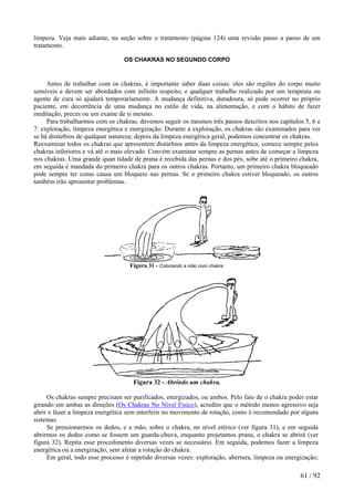 limpeza. Veja mais adiante, na seção sobre o tratamento (página 124) uma revisão passo a passo de um tratamento. 
OS CHAKRAS NO SEGUNDO CORPO 
Antes de trabalhar com os chakras, é importante saber duas coisas: eles são regiões do corpo muito sensíveis e devem ser abordados com infinito respeito; e qualquer trabalho realizado por um terapeuta ou agente de cura só ajudará temporariamente. A mudança definitiva, duradoura, só pode ocorrer no próprio paciente, em decorrência de uma mudança no estilo de vida, na alimentação, e com o hábito de fazer meditação, preces ou um exame de si mesmo. 
Para trabalharmos com os chakras, devemos seguir os mesmos três passos descritos nos capítulos 5, 6 e 7: exploração, limpeza energética e energização. Durante a exploração, os chakras são examinados para ver se há distúrbios de qualquer natureza; depois da limpeza energética geral, podemos concentrar os chakras. 
Reexaminar todos os chakras que apresentem distúrbios antes da limpeza energética; comece sempre pelos chakras inferiores e vá até o mais elevado. Convém examinar sempre as pernas antes de começar a limpeza nos chakras. Uma grande quan tidade de prana é recebida das pernas e dos pés, sobe até o primeiro chakra, em seguida é mandada do primeiro chakra para os outros chakras. Portanto, um primeiro chakra bloqueado pode sempre ter como causa um bloqueio nas pernas. Se o primeiro chakra estiver bloqueado, os outros também irão apresentar problemas. 
Figura 31 - Colocando a mão num chakra. 
Figura 32 - Abrindo um chakra. 
Os chakras sempre precisam ser purificados, energizados, ou ambos. Pelo fato de o chakra poder estar girando em ambas as direções (Os Chakras No Nível Físico), acredito que o método menos agressivo seja abrir e fazer a limpeza energética sem interferir no movimento de rotação, como é recomendado por alguns sistemas. 
Se pressionarmos os dedos, e a mão, sobre o chakra, no nível etérico (ver figura 31), e em seguida abrirmos os dedos como se fossem um guarda-chuva, enquanto projetamos prana, o chakra se abrirá (ver figura 32). Repita esse procedimento diversas vezes se necessário. Em seguida, podemos fazer a limpeza energética ou a energização, sem afetar a rotação do chakra. 
Em geral, todo esse processo é repetido diversas vezes: exploração, abertura, limpeza ou energização; 61 / 92 
 