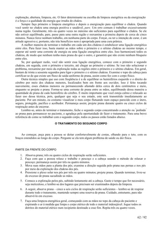 exploração, abertura, limpeza, etc. O fator determinante na escolha da limpeza energética ou da energização é a força e a qualidade da energia que irradia do chakra. 
Sempre faça primeiro a limpeza energética e depois a energização para equilibrar o chakra. Quando você sentir no chakra uma energia positiva e saudável, pare. Um erro comum é trabalhar excessivamente numa região. Geralmente, três ou quatro vezes no máximo são suficientes para equilibrar o chakra. Se ele não estiver equilibrado, pare, passe para uma outra região e reexamine a primeira depois de cerca de cinco minutos. Nunca force nenhum trabalho, em nenhuma parte do corpo. Forçar, ou ter a intenção de curar, é um atitude agressiva e, portanto, não trás benefícios nem é apropriada para uma cura prânica. 
A melhor maneira de terminar o trabalho em cada um dos chakras é estabelecer uma ligação energética entre eles. Para fazer isso, basta manter as mãos sobre o primeiro e o sétimo chakras ao mesmo tempo, e esperar até sentir uma corrente de energia ou uma ligação energética entre eles. Isso harmonizará todos os chakras, de modo que nenhum tenha mais prana do que o outro, e garantirá que não existe nenhum bloqueio entre eles. 
Se, por qualquer razão, você não sentir essa ligação energética, comece com o primeiro e segundo chakras, em seguida, com o primeiro e terceiro, até chegar ao primeiro e sétimo. Se isso não solucionar o problema, reexamine por meio da exploração todas as regiões entre o primeiro e o sétimo chakras. Em geral, bastam de trinta a sessenta segundos para ligar o primeiro e o sétimo chakras. Examine o topo da cabeça para certificar-se de que existe um fluxo de saída uniforme de prana, assim como fez com o corpo físico. 
Outra técnica simples que uso com freqüência é a de equilibrar os hemisférios esquerdo e o direito do cérebro por meio dos chakras menores, localizados bem em frente aos ouvidos. Isso é feito tocando suavemente, esses chakras menores ou permanecendo afastado deles cerca de dois centímetros e meio, enquanto se projeta o prana. Forma-se uma corrente de prana entre as mãos, equilibrando dessa maneira a quantidade de prana de cada hemisfério do cérebro. E muito importante que você esteja calmo e relaxado ao fazer uso dessa técnica, pois, qualquer que seja o seu estado, este será transmitido imediatamente ao paciente. Por um minuto, eu costumo visualizar o meu corpo flutuando num espaço parecido com o útero, seguro, protegido, pacífico e acolhedor. Permaneça assim; projete prana durante quatro ou cinco ciclos de respiração antes de encerrar. 
Lembre-se, antes de terminar o tratamento, feche o segundo corpo concentrando a atenção ou "pedindo" ao prana para permanecer no paciente, e agradeça pela oportunidade de fazer o tratamento. Para uma breve referência de como se trabalhar com o segundo corpo, todos os passos estão listados abaixo. 
O TRATAMENTO DO SEGUNDO CORPO 
Ao começar, peça para a pessoa se deitar confortavelmente de costas, olhando para o teto, com os braços estendidos ao longo do corpo. Pergunte se ela tem algum problema de saúde ou dor física. 
PARTE DA FRENTE DO CORPO 
1. Absorva prana; três ou quatro ciclos de respiração serão suficientes. 
2. Faça com que a pessoa relaxe e trabalhe o pescoço e a cabeça usando o método de relaxar o pescoço; permaneça assim por três ou quatro minutos. 
3. Mova suas mãos para a planta dos pés; examine a direção seguida pelo prana nas pernas e nos pés por meio da exploração dos chakras dos pés. 
4. Pressione o plexo solar nos pés por três ou quatro minutos; projete prana. Quando terminar, livre-se do excesso de prana sacudindo as mãos. 
5. Comece a exploração pelos pés, subindo lentamente até a cabeça. Gaste o tempo que for necessário, seja meticuloso, e lembre-se dos lugares que precisam ser examinados depois da limpeza. 
6. A seguir, absorva prana – cinco a seis ciclos de respiração serão suficientes – lembre-se de respirar durante todo o tratamento, mantendo sempre uma reserva de prana. Cuidado, entretanto, para não absorvê-lo em excesso. 
7. Faça uma limpeza energética geral, começando com as mãos no topo da cabeça do paciente e expirando o ar à medida que limpa o corpo etérico de todo o material indesejável. Jogue todos os detritos do material etérico num recipiente destinado a esse fim. Repita três ou quatro vezes. 
62 / 92 
 