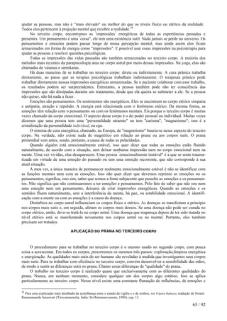 ajudar as pessoas, mas não é "mais elevado" ou melhor do que os níveis físico ou etérico da realidade. Todos eles pertencem à projeção mental que recobre a realidade.26 
No terceiro corpo, encontramos as "impressões" energéticas de todas as experiências passadas e presentes. Um pensamento é uma "coisa", ele tem uma existência sutil. Nada jamais se perde no universo. Os pensamentos e emoções podem passar longe de nossa percepção mental, mas ainda assim eles ficam armazenados em forma de energia como "impressões". E possível usar essas impressões na psicoterapia para ajudar as pessoas a resolver questões psicológicas. 
Todas as impressões das vidas passadas são também armazenadas no terceiro corpo. A maioria dos métodos mais recentes da parapsicologia atua no corpo astral por meio dessas impressões. Na yoga, elas são chamadas de vasanas e samskaras. 
Há duas maneiras de se trabalhar no terceiro corpo: direta ou indiretamente. A cura prânica trabalha diretamente, ao passo que as terapias psicológicas trabalham indiretamente. O terapeuta prânico pode trabalhar diretamente nessas impressões energéticas armazenadas. Se o paciente colaborar com esse trabalho, os resultados podem ser surpreendentes. Entretanto, a pessoa também pode não ter consciência das impressões que são dissipadas durante um tratamento, desde que ela queira se submeter a ele. Se a pessoa não quiser, não há nada a fazer. 
Emoções são pensamentos. Os sentimentos são energéticos. Eles se encontram no corpo etérico simpatia e antipatia, atração e repulsão. A energia está relacionada com o fenômeno etérico. Da mesma forma, as emoções têm relação com o pensamento ou com os fenômenos mentais. Eis porque o terceiro corpo é muitas vezes chamado de corpo emocional. O aspecto desse corpo é o do poder pessoal ou individual. Muitas vezes dizemos que uma pessoa tem uma "personalidade atraente" ou tem "carisma", "magnetismo"; isso é a cristalização da personalidade individual, ou ego. 
O sistema de cura energética, chamado, na Europa, de "magnetismo" baseia-se nesse aspecto do terceiro corpo. Na verdade, não existe nada de magnético em relação ao prana ou aos corpos sutis. O prana primordial vem antes, sendo, portanto, a causa de todas as polaridades. 
Quando alguém está emocionalmente estável, isso quer dizer que todas as emoções estão fluindo naturalmente, de acordo com a situação, sem deixar nenhuma impressão nem no corpo emocional nem na mente. Uma vez vividas, elas desaparecem. Uma pessoa "emocionalmente instável" é a que se sente trauma- tizada em virtude de uma emoção do passado ou tem uma emoção recorrente, que não corresponde à sua atual situação. 
A meu ver, a única maneira de permanecer realmente emocionalmente estável é não se identificar com as funções mentais nem com as emoções. Isso não quer dizer que devemos reprimir as emoções ou os pensamentos; significa, isso sim, saber que somos a fonte subjacente que percebe as emoções e os pensamen- tos. Não significa que não continuaremos a ter emoções e pensamentos. Pelo fato de saber que não sou nem uma emoção nem um pensamento, deixarei de criar impressões energéticas. Quando as emoções e os sentidos fluem naturalmente, sem a interferência da mente, há paz, ou estabilidade emocional. A identifi- cação com a mente ou com as emoções é a causa da doença. 
Distúrbios no corpo astral influenciam os corpos físico e etérico. As doenças se manifestam a princípio nos corpos mais sutis e, em seguida, afetam os corpos mais densos. Se uma doença não pode ser curada no corpo etérico, então, deve-se tratá-la no corpo astral. Uma doença que reapareça depois de ter sido tratada no nível etérico está se manifestando novamente nos corpos astral ou no mental. Portanto, eles também precisam ser tratados. 
APLICAÇÃO DO PRANA NO TERCEIRO CORPO 
O procedimento para se trabalhar no terceiro corpo é o mesmo usado no segundo corpo, com pouca coisa a acrescentar. Em todos os corpos, percorremos os mesmos três passos: exploração,limpeza energética e energização. As qualidades mais sutis do ser humano são reveladas à medida que investigamos seus corpos mais sutis. Para se trabalhar com eficiência no terceiro corpo, convém desenvolver a sensibilidade das mãos, de modo a sentir as diferenças sutis no prana. Chamo essas diferenças de "qualidade" do prana. 
O trabalho no terceiro corpo é realizado quase que exclusivamente com as diferentes qualidades do prana. Nunca, em nenhum momento, considere qualquer um dos corpos algo estático. Isso se aplica particularmente ao terceiro corpo. Nesse nível existe uma constante flutuação de influências, de emoções e 
26 Para uma explicação mais detalhada da semelhança entre o estado de vigília e o de sonhos, ver Tripura Rahasya, tradução de Swami Ramanananda Saraswati (Tiruvannamalia, Índia: Sri Ramanasvamam, 1989), cap. 13. 65 / 92 
 