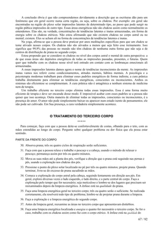 A conclusão óbvia é que não compreendemos devidamente a descrição que as escrituras dão para um fenômeno que em geral ocorre numa certa região, ou seja, sobre os chakras. Por exemplo: em geral são encontradas na região do plexo solar impressões latentes de determinado tipo, ao passo que pode surgir na região púbica impressões de outro tipo. Essas áreas energéticas não são chakras assim como normalmente os entendemos. Elas são, na verdade, concentrações de tendências latentes e inatas armazenadas, em forma de energia sobre os chakras etéricos. Não estou afirmando que não existem chakras no corpo astral ou no mental; existem. Eles se acham ali na forma de concentrações de tendências latentes e inatas. 
Na yoga, afirma-se que a pessoa deve praticar por anos meditações específicas para que um chakra se tome ativado nesses corpos. Os chakras não são ativados a menos que seja feito esse treinamento. Isso significa que 99,9% das pessoas no mundo não têm chakras de nenhuma outra forma que não seja a de centros de distribuição de prana no segundo corpo. 
Estou propondo que se considere os chakras no nível dos corpos astral e mental de outra perspectiva: a de que essas áreas são depósitos energéticos de todas as impressões passadas, presentes, e futuras. Quem quer que trabalhe com os chakras nesse nível terá entrado em contato com as lembranças emocionais ali armazenadas. 
A essas impressões latentes damos agora o nome de tendências inconscientes da mente. As impressões inatas vamos nos referir como condicionamentos, atitudes mentais, hábitos mentais. A psicologia e a psicoterapia modernas trabalham para eliminar esses padrões energéticos de forma indireta; a cura prânica trabalha diretamente para eliminar as tendências energéticas, conscientes ou inconscientes. Ambos os sistemas são eficientese se complementam. A cura prânica não é antagônica a nenhum sistema de medicina nem de terapia. 
Um trabalho eficiente no terceiro corpo elimina todas essas impressões. Essa é uma forma muito eficiente de terapia e deve ser encarada desse modo. E impossível acabar com esses padrões se a pessoa não quiser que isso aconteça. Outra maneira de eliminar todas as impressões, conscientes ou inconscientes, é a presença do amor. O amor não pode simplesmente baixar ou aparecer num estado isento de pensamentos; ele não pode ser cultivado. Em Sua presença, a cura verdadeira simplesmente acontece. 
O TRATAMENTO DO TERCEIRO CORPO ***** 
Para começar, faça com que a pessoa deite-se confortavelmente de costas, olhando para o teto, com as mãos estendidas ao longo do corpo. Pergunte sobre qualquer problema ou dor física que ela possa estar sentindo. 
PARTE DA FRENTE DO CORPO 
30. Absorva prana; três ou quatro ciclos de respiração serão suficientes. 
31. Faça com que a pessoa relaxe e trabalhe o pescoço e a cabeça, usando o método de relaxar o pescoço; permaneça assim por três ou quatro minutos. 
32. Mova as suas mãos até a planta dos pés, verifique a direção que o prana está seguindo nas pernas e pés, usando a exploração nos chakras dos pés. 
33. Pressione o ponto do plexo solar localizado no pé por três ou quatro minutos; projete prana. Quando terminar, livre-se do excesso de prana sacudindo as mãos. 
34. Comece a exploração do corpo astral pela cabeça, seguindo lentamente em direção aos pés. Em geral, exploro diversas vezes o lado esquerdo, o lado direito, e a parte central do corpo. Faça a exploração pelo tempo que for necessário; seja meticuloso e lembre-se dos lugares que precisam ser reexaminados depois da limpeza energética. A ênfase está na qualidade do prana. 
35. Faça uma limpeza energética geral no terceiro corpo; três ou quatro serão o suficiente. Se realizada corretamente, ela resolverá todo tipo de problema; lembre-se de projetar prana durante a limpeza. 
36. Faça a exploração e a limpeza energética do segundo corpo. 
37. Antes da limpeza geral, reexamine as áreas no terceiro corpo que apresentavam distúrbios. 
38. Faça uma limpeza energética localizada e energize o quanto for necessário o terceiro corpo. Se for o caso, trabalhe com os chakras assim como faz com o corpo etérico. A ênfase está na qualidade do 
67 / 92 
 