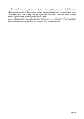 Da fonte não manifesta surge toda a criação; em primeiro lugar, a consciência individualizada, em seguida, o prana e a mente, depois, o corpo e os cinco sentidos. Controlando o prana ou a mente, caímos no corpo sutil ou na consciência individualizada. Isso é o que erroneamente se toma por amor; mas não é, pois continuamos a existir como indivíduos, reconhecendo e vivendo o momento. Ele é muito bonito, silencioso, sedutor e bem-aventurado. Mas ainda não é a fonte da criação. 
A verdadeira saúde existe na fonte, ainda que nosso corpo possa estar doente. Se quer um corpo perfeito, obtenha domínio sobre o prana no corpo. Se algo mais, algo desconhecido, o atrai, siga então o prana e a mente até as suas origens. Para mim, esse foi o início da verdadeira saúde. 
72 / 92 
 