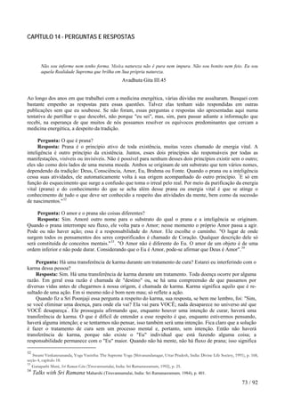 CAPÍTULO 14 - PERGUNTAS E RESPOSTAS 
Não sou informe nem tenho forma. Minha natureza não é pura nem impura. Não sou bonito nem feio. Eu sou aquela Realidade Suprema que brilha em Sua própria natureza. 
Avadhuta Gita III.45 
Ao longo dos anos em que trabalhei com a medicina energética, várias dúvidas me assaltaram. Busquei com bastante empenho as respostas para essas questões. Talvez elas tenham sido respondidas em outras publicações sem que eu soubesse. Se não foram, essas perguntas e respostas são apresentadas aqui numa tentativa de partilhar o que descobri, não porque "eu sei", mas, sim, para passar adiante a informação que recebi, na esperança de que muitos de nós possamos resolver os equívocos predominantes que cercam a medicina energética, a despeito da tradição. 
Pergunta: O que é prana? 
Resposta: Prana é o princípio ativo de toda existência, muitas vezes chamado de energia vital. A inteligência é outro princípio da existência. Juntos, esses dois princípios são responsáveis por todas as manifestações, visíveis ou invisíveis. Não é possível para nenhum desses dois princípios existir sem o outro; eles são como dois lados de uma mesma moeda. Ambos se originam de um substrato que tem vários nomes, dependendo da tradição: Deus, Consciência, Amor, Eu, Brahma ou Fonte. Quando o prana ou a inteligência cessa suas atividades, ele automaticamente volta à sua origem acompanhado do outro princípio. "E só em função do esquecimento que surge a confusão que toma o irreal pelo real. Por meio da purificação da energia vital (prana) e do conhecimento do que se acha além desse prana ou energia vital é que se atinge o conhecimento de tudo o que deve ser conhecido a respeito das atividades da mente, bem como da sucessão de nascimentos."32 
Pergunta: O amor e o prana são coisas diferentes? 
Resposta: Sim. Amoré outro nome para o substrato do qual o prana e a inteligência se originam. Quando o prana interrompe seu fluxo, ele volta para o Amor; nesse momento o próprio Amor passa a agir. Pode ou não haver ação; essa é a responsabilidade do Amor. Ele escolhe o caminho. "O lugar de onde surgem todos os pensamentos dos seres corporificados é chamado de Coração. Qualquer descrição dele só será constituída de conceitos mentais."33. "O Amor não é diferente do Eu. O amor de um objeto é de uma ordem inferior e não pode durar. Considerando que o Eu é Amor, pode-se afirmar que Deus é Amor".34 
Pergunta: Há uma transferência de karma durante um tratamento de cura? Estarei eu interferindo com o karma dessa pessoa? 
Resposta: Sim. Há uma transferência de karma durante um tratamento. Toda doença ocorre por alguma razão. Em geral essa razão é chamada de "destino" ou, se há uma compreensão de que passamos por diversas vidas antes de chegarmos à nossa origem, é chamada de karma. Karma significa aquilo que é re- sultado de uma ação. Em si mesmo não é bom nem mau; só reflete a ação. 
Quando fiz a Sri Poonjaji essa pergunta a respeito do karma, sua resposta, se bem me lembro, foi: "Sim, se você eliminar uma doença, para onde ela vai? Ela vai para VOCÊ; nada desaparece no universo até que VOCÊ desapareça". Ele prosseguiu afirmando que, enquanto houver uma intenção de curar, haverá uma transferência de karma. O que é difícil de entender a esse respeito é que, enquanto estivermos pensando, haverá alguma intenção; e se tentarmos não pensar, isso também será uma intenção. Fica claro que a solução é fazer o tratamento de cura sem um processo mental e, portanto, sem intenção. Então não haverá transferência de karma, porque não existe o "Eu" individual que está fazendo alguma coisa; a responsabilidade permanece com o "Eu" maior. Quando não há mente, não há fluxo de prana; isso significa 
32 Swami Venkatesananda, Yoga Vasistha: The Supreme Yoga (Shivanandanagar, Uttar Pradesh, India: Divine Life Society, 1991), p. 168, seção 4, capítulo 18. 
33 Ganapathi Muni, Sri Raman Gita (Tiruvannamalai, India: Sri Ramanasramam, 1992), p. 25. 
34 Talks with Sri Ramana Maharshi (Tiruvannamalai, India: Sri Ramanasramam, 1984), p. 401. 
73 / 92 
 