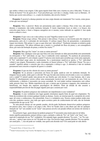 que ambos voltam à sua origem. Cabe agora àquela fonte lidar com o karma ou com a falta dele. "Como se liberar do karma? Ver de quem ele é. Você perceberá que você não é o doador. Então você se libertará... O karma que ocorre sem esforço, i. e., a ação involuntária, não envolve limites."35 
Pergunta: É possível a doença penetrar em meu corpo durante um tratamento? Se é assim, como posso evitar que isso aconteça? 
Resposta: Sim, é possível. Basta um pensamento para captar a doença. Para evitar isso, não pense durante o tratamento; não tenha nenhuma intenção. É muito importante lavar as mãos e os braços, dos cotovelos para baixo, e fazer a limpeza energética em si mesmo, como indicado no capítulo 6. Isso ajuda muito a reduzir o risco. 
Pergunta: O que vem a ser o não-esforço na cura? Significa tomar-se um "canal"? 
Resposta: Pensar exige esforço. Não pensar é não-esforço. O prana se movimenta para dar origem ao pensamento, pois ele é o princípio do movimento. O esforço requer fluxo de pensamento; o pensamento requer movimento. Não pensar é o que se quer dizer por "não-esforço". Nenhuma intenção ou tentativa pode deter o pensamento. "Os sábios afirmam que a mente é o resultado do fluxo de prana; e, em conseqüência disso, por meio da limitação do prana, a mente fica inerte."36 
Pergunta: Meu ego fica "maior" ao curar as outras pessoas? 
Resposta: Sim. Qualquer coisa que seja feita com uma intenção ou idéia preconcebida está aumentando ou reforçando o "Eu" individual, ou ego. Isso é conhecido como separação. Na ausência de pensamento, onde está a separação? E com relação a quem? E preciso uma mente para acreditar que existe uma separação. O "Eu" individual surge antes da mente/prana. Se a mente/prana mantiver-se quieta, o "Eu" individual voltará à sua origem. Pensamento e ação constantes só fazem reforçar o "Eu" individual. Pensar "Eu sou o curador" significa adotar o conceito que cria a separação e reforça o ego. A alternativa é não ter nenhum pensamento nem conceito a respeito de quem é o curador. 
Pergunta: O que me dá o direito de curar as outras pessoas? 
Resposta: Se as pessoas o procuram em busca de ajuda, ajude-as sem ter nenhuma intenção. Se ninguém buscar ajuda, então qual é a dúvida? Por que há toda uma mística envolvendo a cura e os cuidados com a saúde? É natural ajudar uma pessoa de sua família que está doente. E a raça humana, não é uma família? É absolutamente correto cobrar uma remuneração razoável por um tratamento de cura. Feliz ou infelizmente, o dinheiro é necessário em nossa sociedade. Se você puder realizar tratamentos sem cobrar nada, procure fazer isso. Minha experiência diz que, a menos que as pessoas o paguem, elas raramente se beneficiam, em função dos aspectos psicológicos do dinheiro. Parte da atitude de não assumir a responsabilidade provém do fato de pagar alguém para que a assuma por você. 
Pergunta: Os poderes psíquicos são realmente um impedimento à cura verdadeira? 
Resposta: A cura verdadeira tem lugar quando retornamos àquela fonte da qual nos originamos. Na fonte da existência não existem qualquer tensão ou doença. Assim, ao retornar para lá, o propósito de existir aqui, tal como o conhecemos, fica preenchido. Essa é a verdadeira cura. Nossos corpos podem ainda estar com dor; podemos morrer; mas tudo que agora acontece parte do conhecimento do todo, não da limitada compreensão do ego ou do "Eu". 
Se uma pessoa deseja ser um grande curador, ele/ela pode facilmente desenvolver poderes psíquicos em poucos anos, mas o preço a ser pago é alto. Deve ter ficado claro a esta altura que não ter qualquer intenção de "ser" um curador ou de "curar" uma pessoa envolve um pesado tributo em termos de retornar à sua fonte. 
Em primeiro lugar, quem deseja ter poderes psíquicos? É necessária uma mente para ter tal idéia; mente significa pensamento; pensar reforça o ego e, portanto, a idéia de "Eu", de "mim" e de "meu"; isso equivale à separação de seu "Eu" verdadeiro. Em segundo lugar, quando dizemos "Eu curei..." ou "Eu vejo sua aura...", quem é que curou ou viu? Só pode ser o ego. Em terceiro lugar, quando dizemos "Eu sou apenas um canal para...", isso até pode ser verdade, mas quem está dizendo isso? Um canal pode ter sido aberto 
35 Ganapathi Muni, Sri Raman Gita, p. 108. 
36 Swami Venkatesananda, Yoga Vasistha: The Supreme Yoga, p. 313, seção 5, capítulo 78. 74 / 92 
 