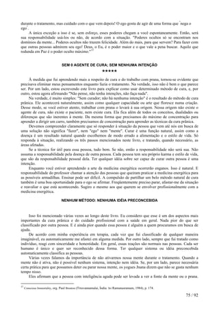 durante o tratamento, mas cuidado com o que vem depois! O ego gosta de agir de uma forma que "nega o ego". 
A única exceção a isso é se, sem esforço, esses poderes chegam a você espontaneamente. Então, será sua responsabilidade usá-los ou não, de acordo com a situação. "Poderes ocultos só se encontram nos domínios da mente... Poderes ocultos não trazem felicidade. Além do mais, para que servem? Para fazer com que outras pessoas admirem seu ego! Deus, o Eu, é o poder maior e o que vale a pena buscar. Aquilo que redunda em Paz é o poder oculto máximo."37 
SEM 0 AGENTE DE CURA; SEM NENHUMA INTENÇÃO 
***** 
À medida que fui aprendendo mais a respeito de cura e do trabalho com prana, tornou-se evidente que precisava eliminar meus pensamentos enquanto fazia o tratamento. Na verdade, isso não é bem o que parece ser. Por um lado, estou escrevendo este livro para explicar como usar determinado método de cura, e, por outro, estou agora afirmando "Não pense, não tenha intenções, não faça nada". 
Na verdade, é muito simples: "Sem curador; não há nenhuma intenção" é o resultado do método de cura prânica. Ele acontecerá naturalmente, assim como qualquer capacidade ou arte que floresce numa criação. Desse modo, se você estiver atento, trabalhar com prana o levará à sua origem. Nessa origem não existe o agente de cura, não existe o paciente, nem existe cura. Ela fica além de todos os conceitos, dualidades ou diferenças que são inerentes à mente. Da mesma forma que precisamos do máximo de concentração para aprender a dirigir um carro, também precisamos de concentração para aprender as técnicas da cura prânica. 
Devemos compreender claramente que só responder à situação da pessoa que vem até nós em busca de uma solução não significa "fazer", nem "ego" nem "mente". Curar é uma função natural, assim como a doença é um resultado natural quando escolhemos de modo errado a alimentação e o estilo de vida. Só responda à situação, realizando os três passos mencionados neste livro, e tratando, quando necessário, as áreas afetadas. 
Se a técnica for útil para essa pessoa, tudo bem. Se não, então a responsabilidade não será sua. Não assuma a responsabilidade pela doença de outra pessoa. Cada pessoa tem seu próprio karma e estilo de vida, que são da responsabilidade pessoal dela. Ter qualquer idéia sobre ser capaz de curar outra pessoa é uma intenção. 
Enquanto você estiver aprendendo a arte da medicina energética ocorrerão enganos. Isso é natural. E responsabilidade do professor chamar a atenção das pessoas que queiram praticar a medicina energética para as possíveis armadilhas. Ensinar pode ser difícil. A compulsão de partilhar um belo método natural de cura também é uma boa oportunidade para o ego se afirmar. Freqüentemente preciso parar, afastar-me da situação e reavaliar o que está acontecendo. Sugiro o mesmo aos que querem se envolver profissionalmente com a medicina energética. 
NENHUM MÉTODO: NENHUMA IDÉIA PRECONCEBIDA 
Isso foi mencionado várias vezes ao longo deste livro. Eu considero que esse é um dos aspectos mais importantes da cura prânica e do cuidado profissional com a saúde em geral. Nada pior do que ser classificado por outra pessoa. E é ainda pior quando essa pessoa é alguém a quem procuramos em busca de ajuda. 
De acordo com minha experiência em terapia, cada vez que fui classificado de qualquer maneira imaginável, eu automaticamente me afastei em alguma medida. Por outro lado, sempre que fui tratado como indivíduo, reagi com sinceridade e honestidade. Em geral, essas reações são normais nas pessoas. Cada ser humano é único e quer ser reconhecido dessa forma. Ter qualquer sistema ou idéia preconcebida automaticamente classifica as pessoas. 
Várias vezes falamos da importância de não ativarmos nossa mente durante o tratamento. Quando a mente não é ativa, não é possível nenhum sistema, intenção nem idéia. Se, por um lado, parece necessária certa prática para que possamos deter ou parar nossa mente, os yogues Jnana dizem que não se gasta nenhum tempo nisso. 
Eles afirmam que a pessoa com inteligência aguda pode ser levada a ver a fonte da mente ou o prana. 
37 Conscious Immortality, org. Paul Brunton (Tiruvannamalai, Índia: Sri Ramanasramam, 1984), p. 174. 75 / 92 
 