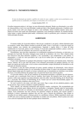 CAPÍTULO 15 - TRATAMENTOS PRÂNICOS 
Os itens da alimentação que mantêm o equilíbrio dos tecidos do corpo e ajudam a acabar com as perturbações ao seu equilíbrio devem ser consideradas como integrais; de outra forma, eles só serão parciais. 
— Caraka Samhita XXV. 33 
O melhor tratamento prânico é, de longe, ter uma alimentação adequada. Mudar sua alimentação e seu estilo de vida possibilita a você viver com felicidade e saúde por toda a vida. Quando adolescente, e também como jovem, muitas vezes sofri com alergias no nariz e com resfriados. Tomei remédios durante vários anos. Depois de muitos anos tendo uma alimentação vegetariana, esses problemas acabaram. Se mantido durante longo tempo, o regime alimentar pode mudar, virtualmente, todos os problemas, pois o alimento é uma das fontes principais de prana. 
ALIMENTAÇÃO 
O sistema médico do Ayurveda enfatiza o fato de que a medicina é, em geral, a última alternativa para se recuperar a saúde. Maus hábitos resultam na perda da saúde. Como o Ayurveda e a yoga têm origem na mesma tradição, seus métodos são complementares. Seguindo o regime diário e o plano de dieta estabelecidos no Ayurveda, pode-se evitar a doença. O Ayurveda compreende também o prana e como ele age no corpo por meio dos alimentos, dos exercícios e do estilo de vida. 
Pessoalmente, sigo uma dieta vegetariana e as combinações energéticas de alimentos, os intervalos e os princípios do Ayurveda. Há muitas vantagens nesse modo de se alimentar e de viver. Não é objetivo deste livro descrever uma dieta alimentar completa e, sim, recomendar o que complementa a cura prânica. A alimentação e o estilo de vida ayurvédicos são o que há de melhor para ser seguido pelas pessoas que trabalham com prana. 
O que é mais importante em qualquer dieta alimentar é ingerir alimentos com bastante prana. Alimentos frescos, naturais, são os que mais têm prana. Evite alimentos processados de qualquer natureza. Se você seguir um regime que inclua carne, evite as carnes comercializadas; compre diretamente de fazendeiros ou de mercados de alimentos naturais. 
O alimento é uma das fontes principais de prana; quando cuidamos da alimentação, várias doenças menos graves e incômodas podem vir a ser minoradas em pouco tempo. O corpo é um mecanismo complexo; demora algum tempo para ele expelir as toxinas e poluentes que se acumularam nos intestinos e nos tecidos. Por favor, evite dietas drásticas de qualquer tipo; em geral elas fazem mais mal do que bem. 
O Ayurveda enfatiza o fato de que mudanças na alimentação perturbam o equilíbrio dos três humores. De acordo com a constituição física, deve-se, também, fazer jejum. Há inúmeros bons livros sobre esse assunto e sobre como organizar sua rotina alimentar; entre eles estão: Ayurvedic Healing, do dr. David Fraw- ley, e Ayurveda, The Science of Self-Healing, do dr. Vasant Lad (ver Leitura Recomendada, página 187, para obter informações completas sobre esses livros). 
Se você é sensível a seu corpo, você sabe o que comer. Siga o corpo; ele tem sabedoria própria e sabe do que precisa. Siga a mente (vontades) e surgirão problemas. 
Neste capítulo, são indicados tratamentos para doenças simples, corriqueiras. São acompanhados por diagramas que mostram quais chakras devem ser purificados e carregados. Quando nada for mencionado, esses tratamentos deverão ser realizados em determinadas regiões com a pessoa deitada ou sentada numa cadeira. Esses tratamentos são mais eficazes nos primeiros estágios da doença, mas mesmo quando o problema é crônico, tratamentos regulares irão, por fim, curar a maioria dos problemas. Siga sempre os conselhos de seu médico quanto a doenças graves ou a problemas crônicos. Minha experiência mostra que em 80% dos casos as doenças podem ser minoradas ou curadas com cura prânica. Absorva prana com cinco a seis ciclos de respiração antes de fazer qualquer desses tratamentos. 
77 / 92 
 