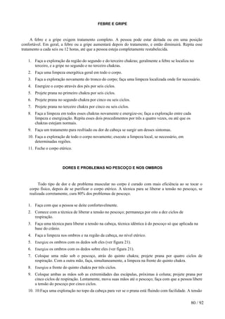 FEBRE E GRIPE 
A febre e a gripe exigem tratamento completo. A pessoa pode estar deitada ou em uma posição confortável. Em geral, a febre ou a gripe aumentará depois do tratamento, e então diminuirá. Repita esse tratamento a cada seis ou 12 horas, até que a pessoa esteja completamente restabelecida. 
1. Faça a exploração da região do segundo e do terceiro chakras; geralmente a febre se localiza no terceiro, e a gripe no segundo e no terceiro chakras. 
2. Faça uma limpeza energética geral em todo o corpo. 
3. Faça a exploração novamente do tronco do corpo; faça uma limpeza localizada onde for necessário. 
4. Energize o corpo através dos pés por seis ciclos. 
5. Projete prana no primeiro chakra por seis ciclos. 
6. Projete prana no segundo chakra por cinco ou seis ciclos. 
7. Projete prana no terceiro chakra por cinco ou seis ciclos. 
8. Faça a limpeza em todos esses chakras novamente e energize-os; faça a exploração entre cada limpeza e energização. Repita esses dois procedimentos por três a quatro vezes, ou até que os chakras estejam normais. 
9. Faça um tratamento para resfriado ou dor de cabeça se surgir um desses sintomas. 
10. Faça a exploração de todo o corpo novamente; execute a limpeza local, se necessário, em determinadas regiões. 
11. Feche o corpo etérico. 
DORES E PROBLEMAS NO PESCOÇO E NOS OMBROS 
Todo tipo de dor e de problema muscular no corpo é curado com mais eficiência ao se tocar o corpo físico, depois de se purificar o corpo etérico. A técnica para se liberar a tensão no pescoço, se realizada corretamente, cura 80% dos problemas de pescoço. 
1. Faça com que a pessoa se deite confortavelmente. 
2. Comece com a técnica de liberar a tensão no pescoço; permaneça por oito a dez ciclos de respiração. 
3. Faça uma técnica para liberar a tensão na cabeça, técnica idêntica à do pescoço só que aplicada na base do crânio. 
4. Faça a limpeza nos ombros e na região da cabeça, no nível etérico. 
5. Energize os ombros com os dedos sob eles (ver figura 21). 
6. Energize os ombros com os dedos sobre eles (ver figura 21). 
7. Coloque uma mão sob o pescoço, atrás do quinto chakra; projete prana por quatro ciclos de respiração. Com a outra mão, faça, simultaneamente, a limpeza na frente do quinto chakra. 
8. Energize a frente do quinto chakra por três ciclos. 
9. Coloque ambas as mãos sob as extremidades das escápulas, próximas à coluna; projete prana por cinco ciclos de respiração. Lentamente, mova suas mãos até o pescoço; faça com que a pessoa libere a tensão do pescoço por cinco ciclos. 
10. 10.Faça uma exploração no topo da cabeça para ver se o prana está fluindo com facilidade. A tensão 
80 / 92 
 