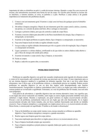 importante de todos os distúrbios na pele é a saída de toxinas internas. Quando o corpo fica com excesso de toxinas, elas naturalmente encontram uma forma de sair do corpo. Os veículos para eliminar as toxinas são os intestinos, o sistema urinário, os seios, os pulmões e a pele. Purificar o corpo etérico é de grande importância no tratamento dos problemas de pele. 
1. Comece com um tratamento geral. Examine o corpo astral em busca de qualquer possível distúrbio emocional. 
2. Dê ênfase à limpeza energética. Depois de um tratamento geral dos corpos astral e etérico, examine, nas pernas, se o circuito de prana está bom; abra e carregue se necessário. 
3. Carregue o primeiro chakra, pois que ele controla a saúde do corpo físico. 
4. Examine o terceiro chakra para descobrir se há fluxo insatisfatório de energia, faça a limpeza e a energização, se necessário. 
5. Examine se há algum problema no quarto chakra; faça a limpeza e a energização, se necessário. 
6. Faça uma limpeza local em todas as regiões afetadas na pele. 
7. Energize todas as regiões afetadas diretamente por três ou quatro ciclos de respiração; faça a limpeza e a energização novamente. 
8. Ligue o primeiro e o sétimo chakras, certificando-se de que todos os outros chakras estão abertos e que o fluxo de energia está saindo pela cabeça. 
9. Examine novamente o corpo astral e faça a limpeza, se necessário. 
10. Feche os corpos. 
11. Repita a cada três ou quatro dias, se necessário. 
PROBLEMAS DIGESTIVOS 
Problemas no aparelho digestivo em geral são causados simplesmente pela ingestão de alimento errado e, como já foi mencionado, pelo acúmulo de toxinas que precisam sair do corpo. O mais importante para se ter um sistema digestivo saudável é a qualidade do alimento ingerido. Este não é um livro sobre dietas alimentares, mas é óbvio que, se há problemas crônicos, a alimentação precisa ser mudada. Podem ocorrer problemas no aparelho digestivo se um ou dois dos órgãos estão desempenhando suas funções insatisfatoriamente. Energizando os chakras controladores (dois e três) e os órgãos que estão subnutridos, o sistema poderá ser revitalizado e equilibrado. Entretanto, se a raiz do problema não for tratada, essa será uma cura temporária. 
Uma palavra de advertência: o aparelho digestivo tem um sistema alternativo inato; isso significa que, se um órgão não estiver realizando seu trabalho, outro órgão ou outros órgãos precisarão trabalhar mais para substituir o órgão doente. Durante a exploração, em geral sentimos os órgãos excessivamente ativados. Procure a raiz do problema; normalmente trata-se de um órgão que não está funcionando. Se os órgãos excessivamente ativados não forem tratados, eles em breve também funcionarão mal devido ao trabalho excessivo. Faça a limpeza energética e a energização nos órgãos pouco ativos e os excessivamente ativados. Dessa forma, o sistema pode ser equilibrado. E lembre-se de mudar a alimentação! 
1. Veja se há distúrbios no corpo astral; muitas vezes, nossas emoções se refletem no aparelho digestivo. Faça a limpeza energética e energize-o, quando necessário. 
2. Realize agora uma limpeza geral do corpo etérico. 
3. Faça uma exploração para descobrir os órgãos pouco ativos e os excessivamente ativos. 
4. Faça a limpeza localizada sempre que necessário. 
5. Faça a limpeza energética e projete prana no segundo chakra por quatro ou cinco ciclos de respiração. 
82 / 92 
 