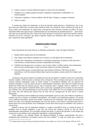 6. Limpe e energize o terceiro chakra por quatro ou cinco cicios de respiração. 
7. Trabalhe com os órgãos quando necessário, limpando e energizando os debilitados e os sobrecarregados. 
8. Volte para o segundo e o terceiro chakras a fim de fazer a limpeza e carregar novamente. 
9. Feche os corpos. 
É comum que, depois do tratamento, as fezes do paciente sejam pastosas e malcheirosas. Isso é um bom sinal, pois indica que as toxinas estão saindo do corpo. Se a prisão de ventre continuar por mais de 36 horas, realize outro tratamento. Se, ainda assim, continuar por mais 24 horas, consulte seu médico. E muito importante beber mais água do que o habitual depois de um tratamento do aparelho digestivo — pelo menos meio litro por dia durante dois dias. Outra coisa muito útil para os intestinos é ingerir uma bactéria natural, chamada lactobacillus acidophillus, que ajuda a digestão. Repita esse tratamento duas vezes por semana, até que o organismo esteja equilibrado. 
OBSERVAÇÕES FINAIS ***** 
Esses tratamentos são muito eficazes se efetuados corretamente. Aqui vão alguns lembretes: 
1. Sempre absorva prana antes de um tratamento. 
2. Faça sempre uma limpeza energética em si mesmo e na sala depois de um tratamento. 
3. O tempo não é importante no tratamento; se realizado corretamente, ele pode ser feito entre dez e vinte minutos, ou pode demorar uma hora, dependendo da situação. 
4. Trabalhe mais devagar com as crianças e com os mais velhos; é melhor realizar vários tratamentos suaves do que sobrecarregar o corpo com muita energia em um único tratamento. 
5. Essas são linhas gerais; você perceberá que cada situação é diferente. Não hesite em fazer experiências; você não causará nenhum dano à pessoa se projetar o prana a partir do Coração, sem intenção. 
As doenças mais graves podem ser tratadas por meio da cura prânica. O objetivo deste livro é apresentar soluções simples e eficientes para as doenças mais corriqueiras. Para as doenças mais graves, faça uso dos mesmos métodos empregados contra os males comuns. E aconselhável trabalhar com um professor de medicina energética e com um clínico até que se tenha bastante experiência. Para tratar um membro de uma família que tenha uma das doenças graves, siga as instruções para o segundo corpo no capítulo 11. Uma doença grave pode requerer tratamento diário, pois o prana que é projetado precisa sempre ser mais forte do que a doença. Isso vale principalmente no caso do câncer ou da AIDS. Por isso, um membro de uma família que esteja com uma doença que ofereça risco de vida está em vantagem por ter fácil acesso a muitos tratamentos. 
Minha experiência mostra também que doenças prolongadas, graves ou não, têm melhores resultados se tratadas com ervas, tinturas ou remédios homeopáticos, em conjunto com tratamentos prânicos. De acordo com a medicina ayurvédica, quanto mais tempo a doença fica sem tratamento, mais fundo ela penetra nos tecidos do corpo. Um tratamento prolongado com ervas (de quatro a seis meses) é necessário para trazer a doença desse nível mais profundo. Essa combinação é muito mais eficaz do que só trabalhar com o prana ou com as ervas. 
Quando a pessoa está em tratamento alopático, é sempre aconselhável fazer as sessões de prana. O problema com as drogas alopáticas é que elas são tóxicas por natureza, devido ao fato de serem manufaturadas sinteticamente. Só os remédios naturais têm prana. A ciência não aprendeu a criar drogas que conservem ou que tenham o mais importante ingrediente: o prana/inteligência. 
Como apontou o dr. Deepak Chopra em Quantum Healing, as drogas manufaturadas não têm a inteligência para identificaro seu destino correto num nível celular.38 A yoga nos ensina que o prana e a 
38 Dr. Deepak Chopra, Quantum Healing: Exploring the Frontiers of Body, Mind, Medicine (Nova York: Bantam, 1990), pp. 42-43. 83 / 92 
 