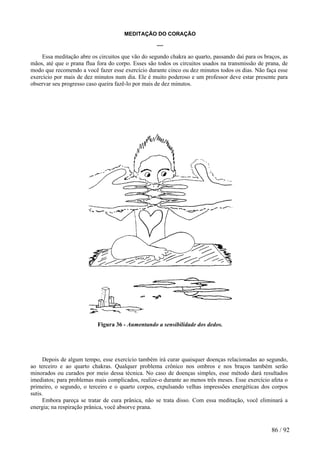 MEDITAÇÃO DO CORAÇÃO 
***** 
Essa meditação abre os circuitos que vão do segundo chakra ao quarto, passando daí para os braços, as mãos, até que o prana flua fora do corpo. Esses são todos os circuitos usados na transmissão de prana, de modo que recomendo a você fazer esse exercício durante cinco ou dez minutos todos os dias. Não faça esse exercício por mais de dez minutos num dia. Ele é muito poderoso e um professor deve estar presente para observar seu progresso caso queira fazê-lo por mais de dez minutos. 
Figura 36 - Aumentando a sensibilidade dos dedos. 
Depois de algum tempo, esse exercício também irá curar quaisquer doenças relacionadas ao segundo, ao terceiro e ao quarto chakras. Qualquer problema crônico nos ombros e nos braços também serão minorados ou curados por meio dessa técnica. No caso de doenças simples, esse método dará resultados imediatos; para problemas mais complicados, realize-o durante ao menos três meses. Esse exercício afeta o primeiro, o segundo, o terceiro e o quarto corpos, expulsando velhas impressões energéticas dos corpos sutis. 
Embora pareça se tratar de cura prânica, não se trata disso. Com essa meditação, você eliminará a energia; na respiração prânica, você absorve prana. 
86 / 92 
 