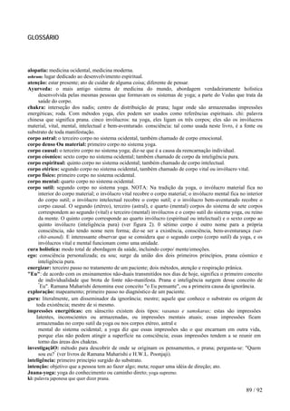 GLOSSÁRIO 
alopatia: medicina ocidental, medicina moderna. 
ashram: lugar dedicado ao desenvolvimento espiritual. 
atenção: estar presente; ato de cuidar de alguma coisa; diferente de pensar. 
Ayurveda: o mais antigo sistema de medicina do mundo, abordagem verdadeiramente holística desenvolvida pelas mesmas pessoas que formavam os sistemas de yoga; a parte do Vedas que trata da saúde do corpo. 
chakra: interseção dos nadis; centro de distribuição de prana; lugar onde são armazenadas impressões energéticas; roda. Com métodos yoga, eles podem ser usados como referências espirituais. chi: palavra chinesa que significa prana. cinco invólucros: na yoga, eles ligam os três corpos; eles são os invólucros material, vital, mental, intelectual e bem-aventurado. consciência: tal como usada neste livro, é a fonte ou substrato de toda manifestação. 
corpo astral: o terceiro corpo no sistema ocidental, também chamado de corpo emocional. 
corpo denso Ou material: primeiro corpo no sistema yoga. 
corpo causal: o terceiro corpo no sistema yoga; diz-se que é a causa da reencarnação individual. 
corpo cósmico: sexto corpo no sistema ocidental; também chamado de corpo da inteligência pura. 
corpo espiritual: quinto corpo no sistema ocidental; também chamado de corpo intelectual. 
corpo etérico: segundo corpo no sistema ocidental, também chamado de corpo vital ou invólucro vital. 
corpo físico: primeiro corpo no sistema ocidental. 
corpo mental: quarto corpo no sistema ocidental. 
corpo sutil: segundo corpo no sistema yoga. NOTA: Na tradição da yoga, o invólucro material fica no interior do corpo material; o invólucro vital recobre o corpo material; o invólucro mental fica no interior do corpo sutil; o invólucro intelectual recobre o corpo sutil; e o invólucro bem-aventurado recobre o corpo causal. O segundo (etéreo), terceiro (astral), e quarto (mental) corpos do sistema de sete corpos correspondem ao segundo (vital) e terceiro (mental) invólucros e o corpo sutil do sistema yoga, ou reino da mente. O quinto corpo corresponde ao quarto invólucro (espiritual ou intelectual) e o sexto corpo ao quinto invólucro (inteligência pura) (ver figura 2). 0 sétimo corpo é outro nome para a própria consciência, não tendo nome nem forma; diz-se ser a existência, consciência, bem-aventurança (sat- chit-anand). E interessante observar que se considera que o segundo corpo (corpo sutil) da yoga, e os invólucros vital e mental funcionam como uma unidade. 
cura holística: modo total de abordagem da saúde, incluindo corpo/ mente/emoções. 
ego: consciência personalizada; eu sou; surge da união dos dois primeiros princípios, prana cósmico e inteligência pura. 
energizar: terceiro passo no tratamento de um paciente; dois métodos, atenção e respiração prânica. 
"Eu": de acordo com os ensinamentos não-duais transmitidos nos dias de hoje, significa o primeiro conceito de individualidade que brota de fonte não-manifesta. Prana e inteligência surgem desse conceito de "Eu". Ramana Maharishi denomina esse conceito "o Eu pensante", ou a primeira causa da ignorância. 
exploração: mapeamento; primeiro passo no diagnóstico de um paciente. 
guru: literalmente, um disseminador da ignorância; mestre; aquele que conhece o substrato ou origem de toda existência; mestre de si mesmo. 
impressões energéticas: em sânscrito existem dois tipos: vasanas e samskaras; estas são impressões Iatentes, inconscientes ou armazenadas, ou impressões mentais atuais; essas impressões ficam armazenadas no corpo sutil da yoga ou nos corpos etéreo, astral e 
mental do sistema ocidental; a yoga diz que essas impressões são o que encarnam em outra vida, porque elas não podem atingir a superfície na consciência; essas impressões tendem a se reunir em torno das áreas dos chakras. 
investigaçãO: método para descobrir de onde se originam os pensamentos, o prana; pergunta-se: "Quem sou eu?" (ver livros de Ramana Maharishi e H.W.L. Poonjaji). 
inteligência: primeiro princípio surgido do substrato. 
intenção: objetivo que a pessoa tem ao fazer algo; meta; requer uma idéia de direção; ato. 
Jnana-yoga: yoga do conhecimento ou caminho direto; yoga supremo. 
ki: palavra japonesa que quer dizer prana. 
89 / 92 
 