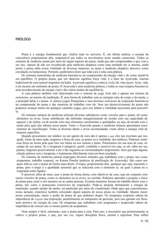 PRÓLOGO 
Prana é a energia fundamental que vitaliza tudo no universo. É, em última análise, a energia da consciência propriamente dita, responsável por todos os movimentos neste mundo consciente. Todos os sistemas de medicina atuam por meio de algum aspecto do prana, ainda que não compreendam o que vem a ser isso. Apesar de não ser reconhecido pela medicina alopática como uma entidade em si mesma, ainda assim o prana afeta nossa vitalidade de diversas maneiras, as quais a medicina alopática descreve como circulação ou homeostase. Portanto, poderíamos dizer que toda cura é uma cura prânica. 
Os sistemas naturalistas de medicina baseiam-se na compreensão da energia vital e de como mantê-la em equilíbrio. O próprio prana, que em sânscrito significa força vital, é a base do Ayurveda, sistema tradicional de cura natural originário da Índia. Ayurveda significa a ciência (veda) da vida (ayur). Ayur, vida, é ele mesmo um sinônimo de prana. O Ayurveda é uma medicina prânica; e todas as suas terapias baseiam-se num reconhecimento da energia vital e dos vários modos de equilibrá-la. 
A cura prânica também está relacionada com o sistema da yoga. Esta não é apenas um sistema de exercícios, ou mesmo de meditação. E uma forma de trabalhar com as energias sutis do corpo e da mente, e a principal delas é o prana. A ciência yogue Pranayama e seus diversos exercícios de respiração baseiam-se na compreensão do prana e das maneiras de trabalhar com ele. Sem um desenvolvimento do prana não podemos avançar muito em qualquer caminho yogue, pois nos faltará a vitalidade necessária para percorrê- lo. 
Os sistemas naturais de medicina utilizam diversas substâncias como veículos para o prana, tal como alimentos ou ervas. Essas substâncias são definidas energeticamente de acordo com sua capacidade de aquecer e de esfriar, ou de acordo com seus elementos constituintes e qualidades; ou seja, de acordo com o modo pelo qual elas afetam nosso prana. Tanto o Ayurveda quanto a medicina chinesa apresentam esses sistemas de classificação. Todas as diversas dietas e ervas recomendadas visam afetar a energia vital de maneira específica. 
Quando procuramos um médico ou um agente de cura não é apenas o que eles nos receitam que nos ajuda. Antes de mais nada, reagimos à força de cura, ao prana ou à vitalidade, dos médicos. Podemos sentir essa força na forma pela qual eles nos falam ou nos tomam o pulso. Penetramos em sua aura de cura, no campo de seu prana. Se o terapeuta é amigável, gentil, confiante e sensível (ou seja, se ele vibra em seu prana), reagimos positivamente a ele e lhe seguimos as recomendações alegremente. Sem que haja alguma relação prânica com o terapeuta, o tratamento dificilmente trará um bom resultado. 
Os sistemas de medicina natural empregam diversos métodos que trabalham com o prana, tais como acupuntura, trabalho corporal, ou Karma Pancha (práticas de purificação do Ayurveda). São casos nos quais lida-se com o prana de forma mais direta. O toque, propriamente dito, qualquer que seja, transmite o prana, pois o toque é a qualidade sensorial que se relaciona com o elemento ar, ao qual o prana ou a respiração estão ligados. 
É possível, além do mais, usar o prana de forma direta, com objetivos de cura, seja em conjunto com outros veículos de prana, como os alimentos ou as ervas, ou sozinho. Podemos aprender a projetar a força do prana para curar a nós mesmos ou às outras pessoas. Existem inúmeras formas de trabalho direto com o prana, tais como o pranayama (exercícios de respiração). Pode-se projetar diretamente a energia da respiração, usando opoder da mente, em particular por meio da visualização. Onde quer que concentremos nossa atenção, estaremos também colocando algum aspecto de nosso prana ou vitalidade. Quanto maior nossa concentração, maior o poder do prana de que podemos dispor. Os terapeutas corporais sabem da importância de regular sua respiração, paralelamente ao tratamento do paciente, pois isso garante um fluxo mais positivo de energia de cura. Os terapeutas que trabalham com acupuntura e acupressão sabem da importância de colocar seu chi nesses pontos de acupuntura. 
Nem sempre é fácil, entretanto, usar o prana para a cura. Para isso, é necessário que primeiramente se cultive o próprio prana, o que, por sua vez, requer disciplina física, mental e espiritual. Para influir 9 / 92 
 