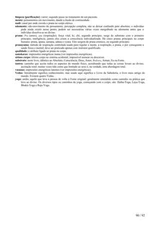 limpeza [purificação]: varrer; segundo passo no tratamento de um paciente. 
mente: pensamentos em movimento, dando a ilusão de continuidade. 
nadi: canal por onde circula o prana no corpo etérico. 
nãomente: não-movimento do pensamento; percepção completa, não se deixar confundir peto absoluto; o indivíduo pode ainda existir nesse ponto; podem ser necessárias várias vezes mergulhado na nãomente antes que o indivíduo dissolva-se no divino. 
prana: Pra (antes), ana (respiração); força vital; ki; chi; segundo princípio; surge do substrato com o primeiro princípio, inteligência; juntos eles criam a consciência individualizada. Há cinco pranas principais no corpo humano: prana, apana, samana, udana e vyana. Eles surgem do prana cósmico, ou segundo princípio. 
pranayama: método de respiração controlada usado para regular a mente, a respiração, o prana, e por conseguinte a saúde física e mental; deve ser praticado apenas com instrutor qualificado. 
qualidade: o atributo ligado ao prana ou corpo. 
samskaras: impressões energéticas inatas (ver impressões energéticas). 
sétimo corpo: último corpo no sistema ocidental; impossível nomear ou descrever. 
substrato: neste livro, idêntico ao Absoluto, Consciência, Deus, Amor, Brahma, Atman, Eu ou Fonte. 
tantra: caminho que aceita todos os aspectos do mundo físico, acreditando que todas as coisas levam ao divino; aceitação total; muitas vezes tido como que limitado ao sexo é, na verdade, uma abordagem total. 
vasanas: impressões energéticas latentes (ver impressões energéticas). 
Vedas: literalmente significa conhecimento, mas usado aqui significa o Livro da Sabedoria, o livro mais antigo do mundo. Existem quatro Vedas. 
yoga: união; aquilo que leva a pessoa de volta à Fonte original; geralmente entendido como caminho ou prática que leva ao divino. Os diversos tipos ou caminhos da yoga, começando com o corpo, são: Hatha-Yoga, Laya-Yoga, Bhakti-Yoga e Raja-Yoga. 
90 / 92 
 