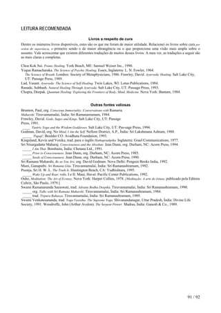 LEITURA RECOMENDADA 
Livros a respeito de cura 
Dentre os inúmeros livros disponíveis, estes são os que me foram de maior utilidade. Relacionei os livros sobre cura por ordem de importância, o primeiro sendo o de maior abrangência ou o que proporciona uma visão mais ampla sobre o assunto. Vale acrescentar que existem diferentes traduções de muitos desses livros. A meu ver, as traduções a seguir são as mais claras e completas. 
Choa Kok Sui. Pranic Healing. York Beach, ME: Samuel Weiser Inc., 1990. 
Yogue Ramacharaka. The Science of Psychic Healing. Essex, Inglaterra: L. N. Fowler, 1964. 
The Science of Breath. Londres: Society of Metaphysicians, 1986. Frawley, David. Ayurvedic Healing. Salt Lake City, UT: Passage Press, 1989. 
Lad, Vasant. Ayurveda: The Science of Self-Healing. Twin Lakes, WI: Lotus Publications, 1984. 
Ranade, Subhash. Natural Healing Through Ayurveda. Salt Lake City, UT: Passage Press, 1993. 
Chopra, Deepak. Quantum Healing: Exploring the Frontiers of Body, Mind, Medicine. Nova York: Bantam, 1984. 
Outras fontes valiosas 
Brunton, Paul, org. Conscious Immortality: Conversations with Ramaria 
Maharshi. Tiruvannamalai, Índia: Sri Ramanasramam, 1984. Frawley, David. Gods, Sages and Kings. Salt Lake City, UT: Passage 
Press, 1991. 
____Tantric Yoga and the Wisdom Goddesses. Salt Lake City, UT: Pas-sage Press, 1994. 
Godman, David, org. No Mind, I Am the Self. Nellore District, A.P., Índia: Sri Lakshmana Ashram, 1988. 
_____`Papaji', Boulder CO: Avadhuta Foundation, 1993. 
Kingsland, Kevin and Venika, trad. para o inglês Hathapradipika. Inglaterra: Grael Communications, 1977. 
Sri Nisargadatta Maharaj. Consciousness and the Absolute. Jean Dunn, org. Durham, NC: Acorn Press, 1994. 
_____I Am That. Bombaim, Índia: Chetana Ltd., 1991. 
_____Prior to Consciousness. Jean Dunn, org. Durham, NC: Acorn Press, 1985. 
_____Seeds of Consciousness. Jean Dunn, org. Durham, NC: Acorn Press, 1990. 
Sri Ramana Maharshi, Be as You Are, org. David Godman. Nova Delhi: Penguin Books India, 1992. 
Muni, Ganapathi. Sri Ramana Gita. Tiruvannamalai, Índia: Sri Ramanashramam, 1992. 
Poonja, Sri H. W. L. The Truth Is. Huntington Beach, CA: Yudhishtara, 1995. 
_____Wake Up and Roar, vols. I e II. Maui, Havaí: Pacific Center Publications, 1992. 
Osho, Meditation: The Art of Ecstasy. Nova York: Harper Collins, 1978. [Meditação: A arte do êxtase, publicado pela Editora Cultrix, São Paulo, 1979.] 
Swami Ramanananda Saraswati, trad. Advaita Bodha Deepika. Tiruvannamalai, Índia: Sri Ramanashramam, 1990. 
_____org. Talks with Sri Ramana Maharshi. Tiruvannamalai, Índia: Sri Ramanashramam, 1984. 
_____trad. Tripura Rahasya. Tiruvannamalai, India: Sri Ramanashramam, 1989. 
Swami Venkatesananda, trad. Yoga Vasistha: The Supreme Yoga. Shivanandanagar, Uttar Pradesh, Índia: Divine Life Society, 1991. Woodroffe, John (Arthur Avalon). The Serpent Power. Madras, Índia: Ganesh & Co., 1989. 
91 / 92 
 