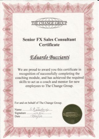 Senior FX Sales Consultant
Certificate
lEdunrdo $ucci"anti
We are proud to award you this certificate in
recognition of successfully completing the
coaching module, and has achieved the required
skills to act as a coach and mentor for new
employees to The Change Groqp.
For and on behalf of The Change Group.
Name ..S: ffir,.4*tfrr"....
 