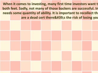 When it comes to investing, many first time investors want to
both feet. Sadly, not many of those backers are successful. In
needs some quantity of ability. It is important to recollect tha
            are a dead cert there&#39;s the risk of losing you
 