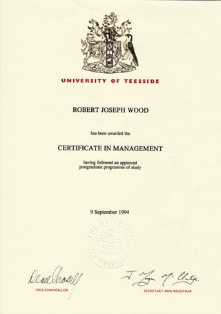 UNIVERSITY OF TEESSIDE
ROBERT JOSEPH WOOD
has been awarded the
CERTIFICATE IN MANAGEMENT
having followed an approved
postgraduate programme of study
9 September 1,994
VICE-CHANCELLOR SECRETARY AND REGISTRAR
 