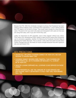 Beware the FTC. With the wholesale changes to privacy that Facebook has been
making without helping users understand the implications, it won’t belong before
the FTC steps in to try and fix things. That could mean trouble for cloud services
users. The point is for your site to be clear and transparent with users on how you
are using their data, even if you don’t think they care.

Lastly, be responsive to API upgrades, even if they happen without any notice.
That means your development team needs to follow all the means that companies
use to announce upgrades, whether it’s following the Facebook Connect blog or
following the Twitter API twits. This is critical—many sites have been burned when
Twitter changed their API. Be ready for those changes because they aren’t going to
ask your permission first.




key predictions
•	 Amazon	will	implement	Facebook	Connect	on	their	site.	See	our
			message	to	Amazon	about	this.

•	 Facebook	Connect	becomes	more	powerful	than	Facebook.com.	
	 Fewer	people	will	go	to	Facebook.com	because	it’ll	already	
	 be	on	your	site.	

•	 Industry	leading	companies	will	leverage	cloud	services	en	masse		
	 in	2010.

•	 Brand	managers	will	use	the	language	of	cloud	services	and		     	
   APIs pushing their IT departments to help them take their brands
   real time




                                                                                      9
 