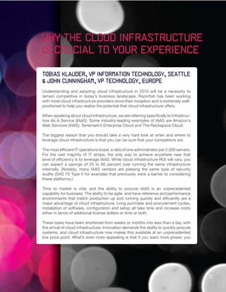 Why the cloud infrastructure
is crucial to your experience

Tobias Klauder, VP Information Technology, Seattle
& john cunningham, VP Technology, Europe
Understanding and adopting cloud infrastructure in 2010 will be a necessity to
remain competitive in today’s business landscape. Razorfish has been working
with most cloud infrastructure providers since their inception and is extremely well-
positioned to help you realize the potential that cloud infrastructure offers.

When speaking about cloud infrastructure, we are referring specifically to Infrastruc-
ture As A Service (IAAS). Some industry-leading examples of IAAS are Amazon’s
Web Services (AWS), Terremark’s Enterprise Cloud and The Rackspace Cloud.

The biggest reason that you should take a very hard look at when and where to
leverage cloud infrastructure is that you can be sure that your competitors are.

The most efficient IT operations boast a ratio of one administrator per 2,500 servers.
For the vast majority of IT shops, the only way to achieve anywhere near that
level of efficiency is to leverage IAAS. While cloud infrastructure ROI will vary, you
can expect a savings of 25 to 60 percent over running the same infrastructure
internally. (Notably, many IAAS vendors are passing the same type of security
audits (SAS 70 Type II for example) that previously were a barrier to considering
these platforms.)

Time to market is vital, and the ability to procure IAAS is an unprecedented
capability for business. The ability to be agile and have reference and performance
environments that match production up and running quickly and efficiently are a
major advantage of cloud infrastructure. Long purchase and procurement cycles,
installation of software, configuration and setup all take time and increase costs
either in terms of additional license dollars or time or both.

These tasks have been shortened from weeks or months into less than a day with
the arrival of cloud infrastructure. Innovation demands the ability to quickly procure
systems, and cloud infrastructure now makes this available at an unprecedented
low price point. What’s even more appealing is that if you want more power, you




                                                                                         11
 