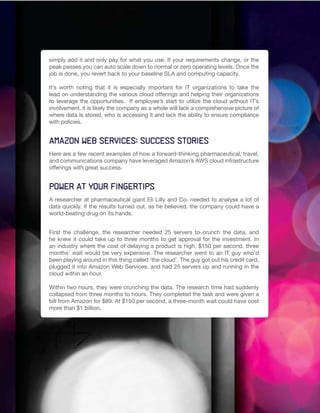 simply add it and only pay for what you use. If your requirements change, or the
peak passes you can auto scale down to normal or zero operating levels. Once the
job is done, you revert back to your baseline SLA and computing capacity.

It’s worth noting that it is especially important for IT organizations to take the
lead on understanding the various cloud offerings and helping their organizations
to leverage the opportunities. If employee’s start to utilize the cloud without IT’s
involvement, it is likely the company as a whole will lack a comprehensive picture of
where data is stored, who is accessing it and lack the ability to ensure compliance
with policies.


Amazon Web Services: Success stories
Here are a few recent examples of how a forward-thinking pharmaceutical, travel,
and communications company have leveraged Amazon’s AWS cloud infrastructure
offerings with great success.


Power at your fingertips
A researcher at pharmaceutical giant Eli Lilly and Co. needed to analyse a lot of
data quickly. If the results turned out, as he believed, the company could have a
world-beating drug on its hands.


First the challenge, the researcher needed 25 servers to crunch the data, and
he knew it could take up to three months to get approval for the investment. In
an industry where the cost of delaying a product is high, $150 per second, three
months’ wait would be very expensive. The researcher went to an IT guy who’d
been playing around in this thing called ‘the cloud’. The guy got out his credit card,
plugged it into Amazon Web Services, and had 25 servers up and running in the
cloud within an hour.

Within two hours, they were crunching the data. The research time had suddenly
collapsed from three months to hours. They completed the task and were given a
bill from Amazon for $89. At $150 per second, a three-month wait could have cost
more than $1 billion.
 