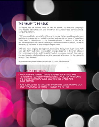 The ability to be agile
As Virgin’s fleet of airliners takes off into the clouds, so does the company’s
new Website: Vtravelled.com runs entirely on the Amazon Web Services cloud-
computing platform.

 “We’ve undoubtedly saved a lot of time and money that we would normally have
had to spend on setting up, installing servers and maintaining servers,” says Dave
Tharp, head of development on the Vtravelled project. “In addition to this, we’ve
not had to deal with the headache of organizing the hardware – we can just log in
and start up instances as and when we require them.”

AWS also made ongoing development, testing and deployment much easier. “We
were able to try out major configuration changes separate to the main site and
then switch over, with the ability to switch back, if necessary; normally this requires
the purchase of a lot of additional physical hardware, which was not the case with
Amazon Web Services.”

Is your company ready to take advantage of cloud infrastructure?




     key predictions
•	Application	partitioning	(anyone	remember	Forte?)	will	make
	 its	return	to	technology	architectures.	Application	partitioning	
  and hybrid traditional/cloud solutions will enable more
	 cloud	adoption.	

•	More	business	will	be	conducted	through	the	cloud.	Perhaps	even		
	 stock	trading	will	go	through	Facebook	and	Twitter.	




                                                                                          13
 