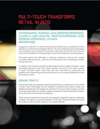 Multi-Touch Transforms
Retail in 2010

Steven Dawson, technical lead, emerging experiences,
atlanta & Luke Hamilton, creative/experience lead,
emerging experiences, atlanta
@razorfishee
Engaging a customer in a retail environment and delivering an exceptional in-store
experience is becoming increasingly difficult. The use of interactive-touch technology
is an excellent way to attract the customer to the retail environment and deliver a
multi-channel experience while guiding the customer through the purchase process.

The reason behind the difficulties in reaching customers is that as the number
of product offerings grows, customers are being faced with increasingly complex
buying decisions.

In addition, the customer experience takes place across multiple channels—many
purchasing decisions start with online research and end at the retail location.
A recent Forrester report noted that less than two-thirds of consumers are
satisfied when researching product and services on a company’s Website and then
purchasing in store.


Driving Traffic
Delivering simple and engaging interactive experiences is a great way to drive traffic
in-store. Touch technology can be installed in storefronts and deliver simple and
delightful experiences that engage the customer. The use of motion sensors, cameras
and augmented reality can quickly engage a shopper by delivering storefront experi-
ences that react to movement and gestures.

These types of experiences are quick and engaging, triggered simply by walking by
a display. The goal is to grab the attention of the task-oriented shopper and drive
the customer into the store, online or to a mobile Website.




                                                                                         15
 