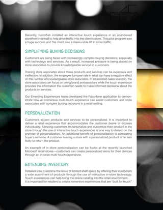 Recently, Razorfish installed an interactive touch experience in an abandoned
storefront in a mall to help drive traffic into the client’s store. This pilot program was
a huge success and the client saw a measurable lift in store traffic.


Simplifying Buying Decisions
Customers are being faced with increasingly complex buying decisions, especially
with technology and services. As a result, increased pressure is being placed on
store associates to provide knowledgeable service to customers.

Training store associates about these products and services can be expensive and
ineffective. In addition, the employee turnover rate in retail can have a negative effect
on the number of knowledgeable store associates. In an assisted-sales scenario, the
store associates can focus on being brand ambassadors while the touch experience
provides the information the customer needs to make informed decisions about the
products or services.

Our Emerging Experiences team developed the Razorfone application to demon-
strate how an immersive multi-touch experience can assist customers and store
associates with complex buying decisions in a retail setting.


Personalization
Customers expect products and services to be personalized. It is important to
deliver a retail experience that accommodates the customer desire to express
individuality. Allowing customers to personalize and customize their product in the
store through the use of interactive touch experiences is one way to deliver on the
promise of personalization. An additional benefit of personalization is combating
buyer’s remorse: A customer leaving a store with a personalized product is far less
likely to return the product.

An example of in-store personalization can be found at the recently launched
Microsoft retail stores—customers can create personalized skins for their devices
through an in-store multi-touch experience.


Extending Inventory
Retailers can overcome the issue of limited shelf space by offering their customers
a wide assortment of products through the use of interactive in-store technology.
Touch experiences can help bring the online catalog into the retail environment.
It is important for retailers to create immersive experiences that are “built for touch”
 